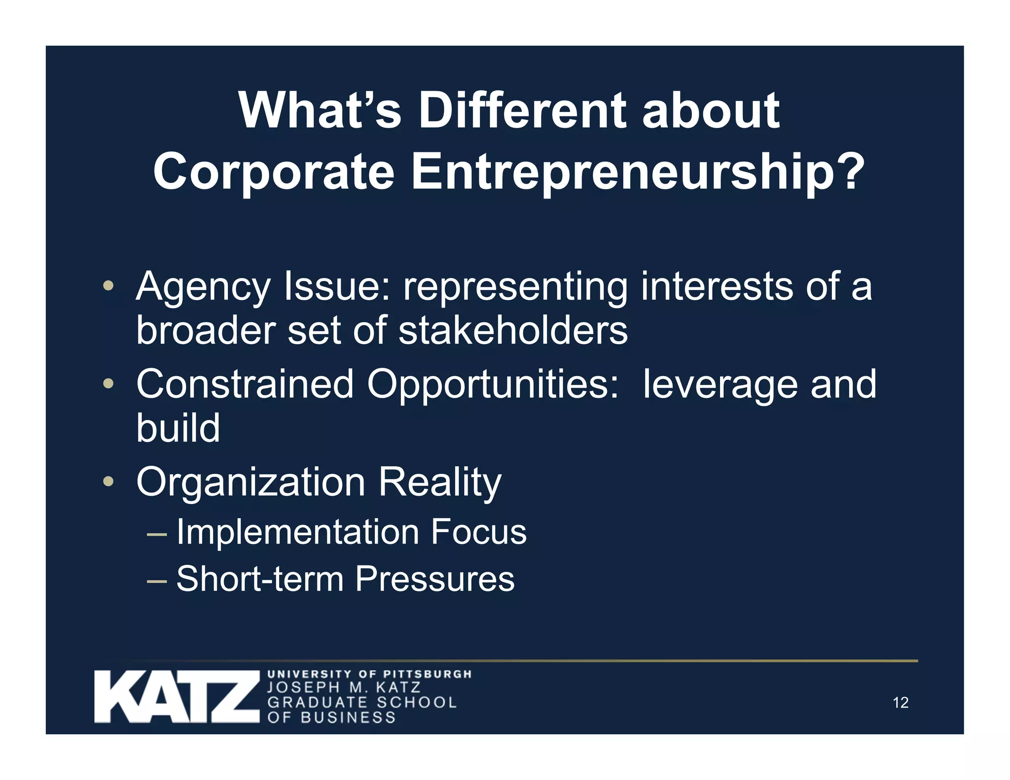 What’s Different about
Corporate Entrepreneurship?
• Agency Issue: representing interests of a
broader set of stakeholders
• Constrained Opportunities: leverage and
build
• Organization Reality
– Implementation Focus
– Short-term Pressures

12

 