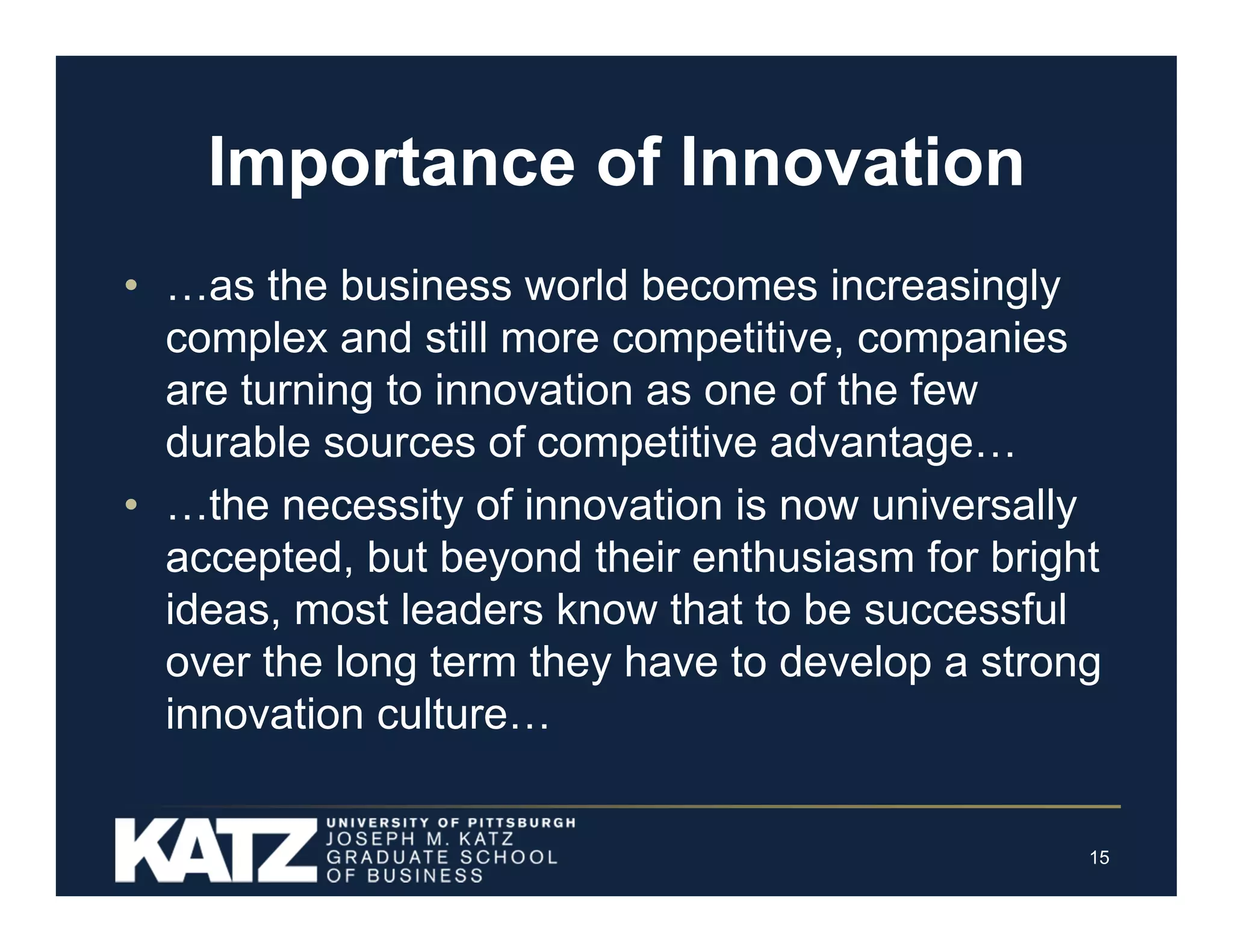 Importance of Innovation
• …as the business world becomes increasingly
complex and still more competitive, companies
are turning to innovation as one of the few
durable sources of competitive advantage…
• …the necessity of innovation is now universally
accepted, but beyond their enthusiasm for bright
ideas, most leaders know that to be successful
over the long term they have to develop a strong
innovation culture…

15

 