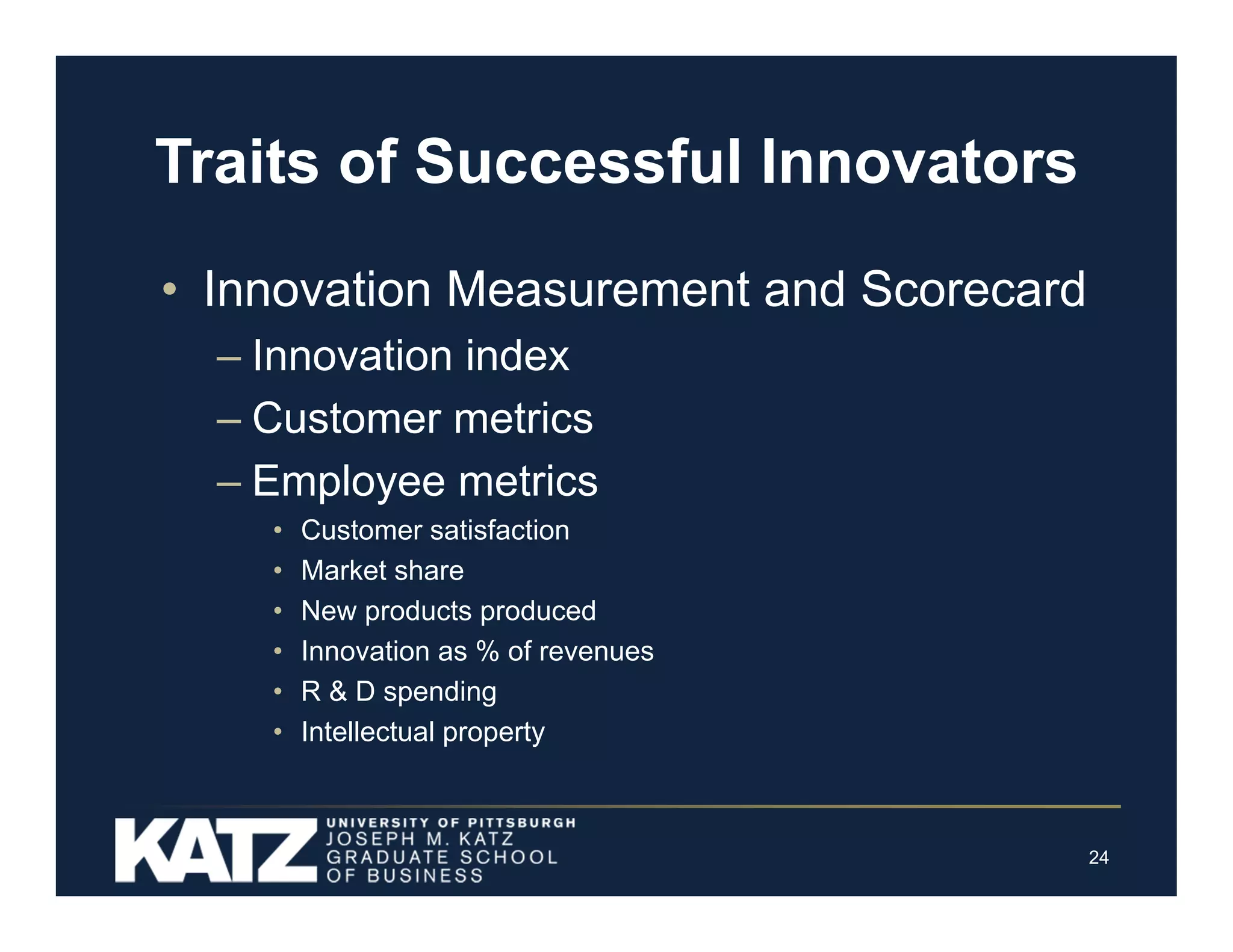 Traits of Successful Innovators
• Innovation Measurement and Scorecard
– Innovation index
– Customer metrics
– Employee metrics
•
•
•
•
•
•

Customer satisfaction
Market share
New products produced
Innovation as % of revenues
R & D spending
Intellectual property

24

 