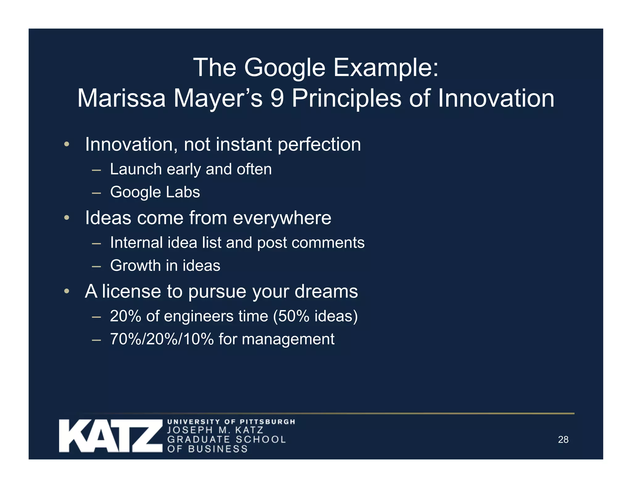The Google Example:
Marissa Mayer’s 9 Principles of Innovation
• Innovation, not instant perfection
– Launch early and often
– Google Labs

• Ideas come from everywhere
– Internal idea list and post comments
– Growth in ideas

• A license to pursue your dreams
– 20% of engineers time (50% ideas)
– 70%/20%/10% for management

28

 