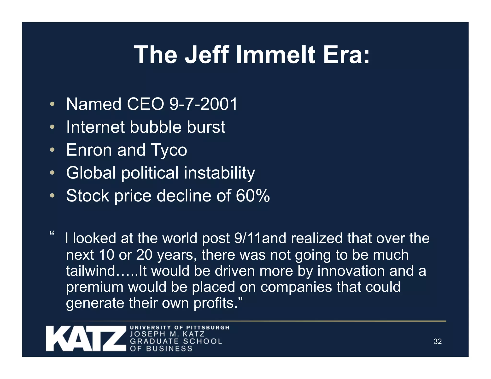 The Jeff Immelt Era:
•
•
•
•
•

Named CEO 9-7-2001
Internet bubble burst
Enron and Tyco
Global political instability
Stock price decline of 60%

“ I looked at the world post 9/11and realized that over the
next 10 or 20 years, there was not going to be much
tailwind…..It would be driven more by innovation and a
premium would be placed on companies that could
generate their own profits.”
32

 
