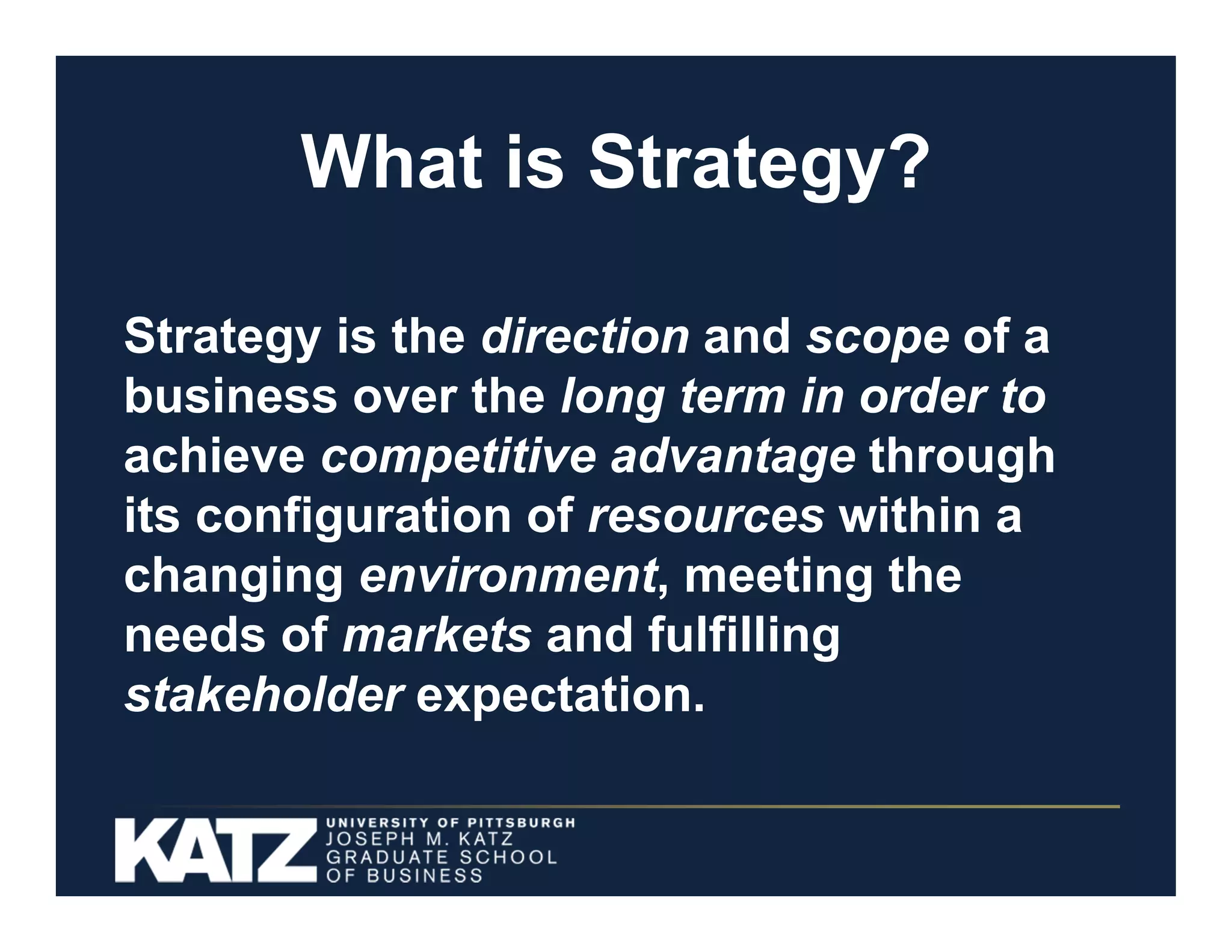What is Strategy?
Strategy is the direction and scope of a
business over the long term in order to
achieve competitive advantage through
its configuration of resources within a
changing environment, meeting the
needs of markets and fulfilling
stakeholder expectation.
4

 