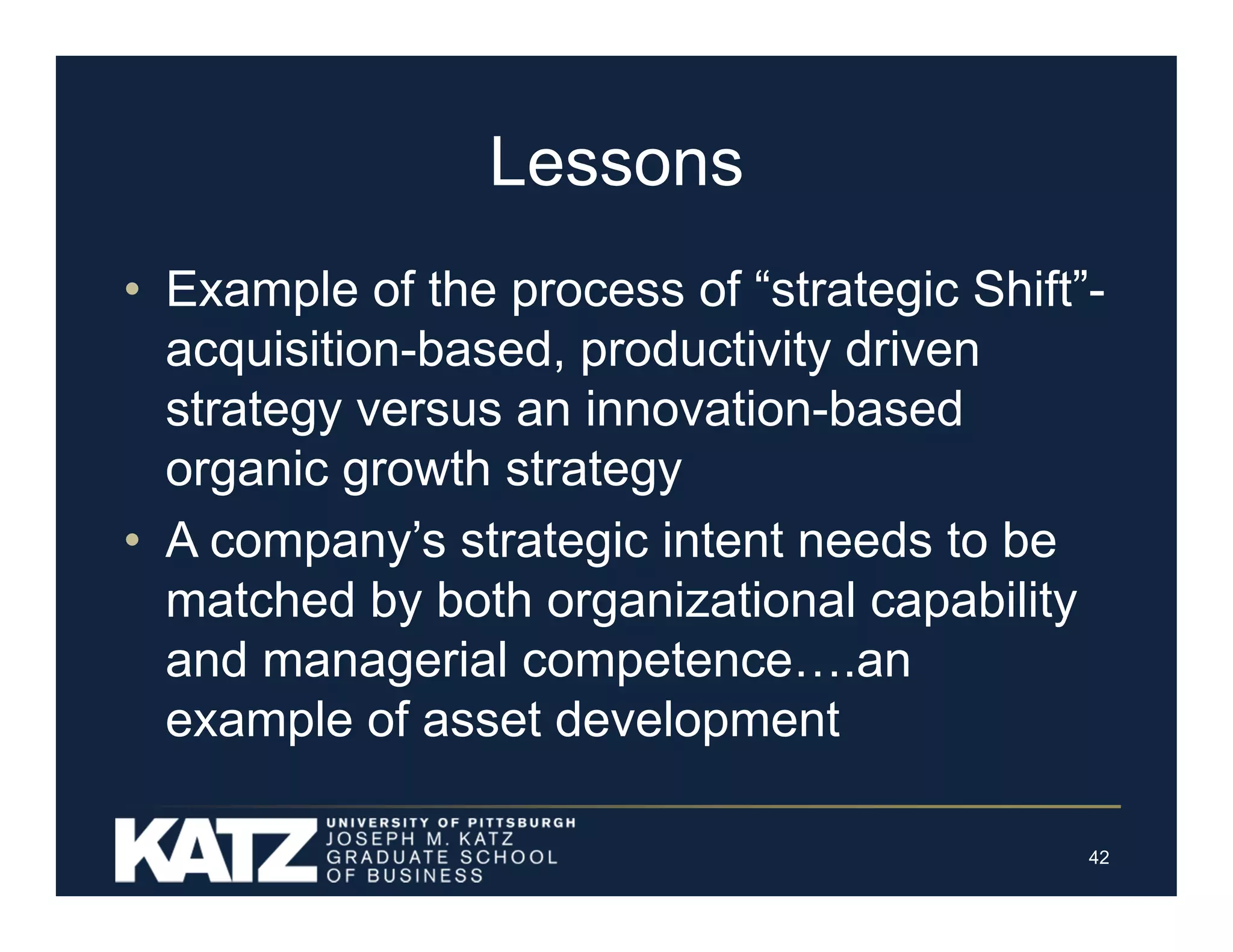 Lessons
• Example of the process of “strategic Shift”acquisition-based, productivity driven
strategy versus an innovation-based
organic growth strategy
• A company’s strategic intent needs to be
matched by both organizational capability
and managerial competence….an
example of asset development
42

 