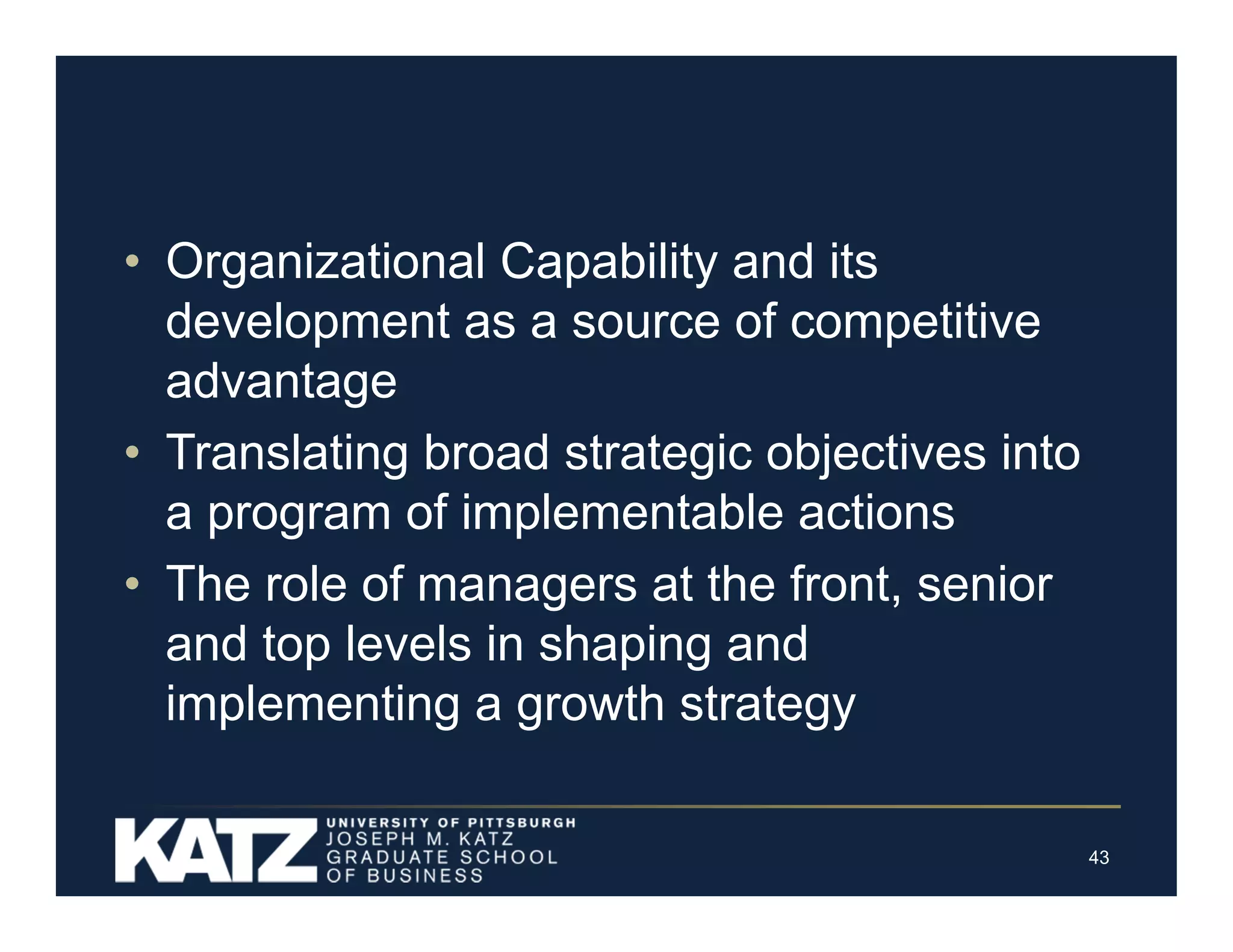 • Organizational Capability and its
development as a source of competitive
advantage
• Translating broad strategic objectives into
a program of implementable actions
• The role of managers at the front, senior
and top levels in shaping and
implementing a growth strategy
43

 