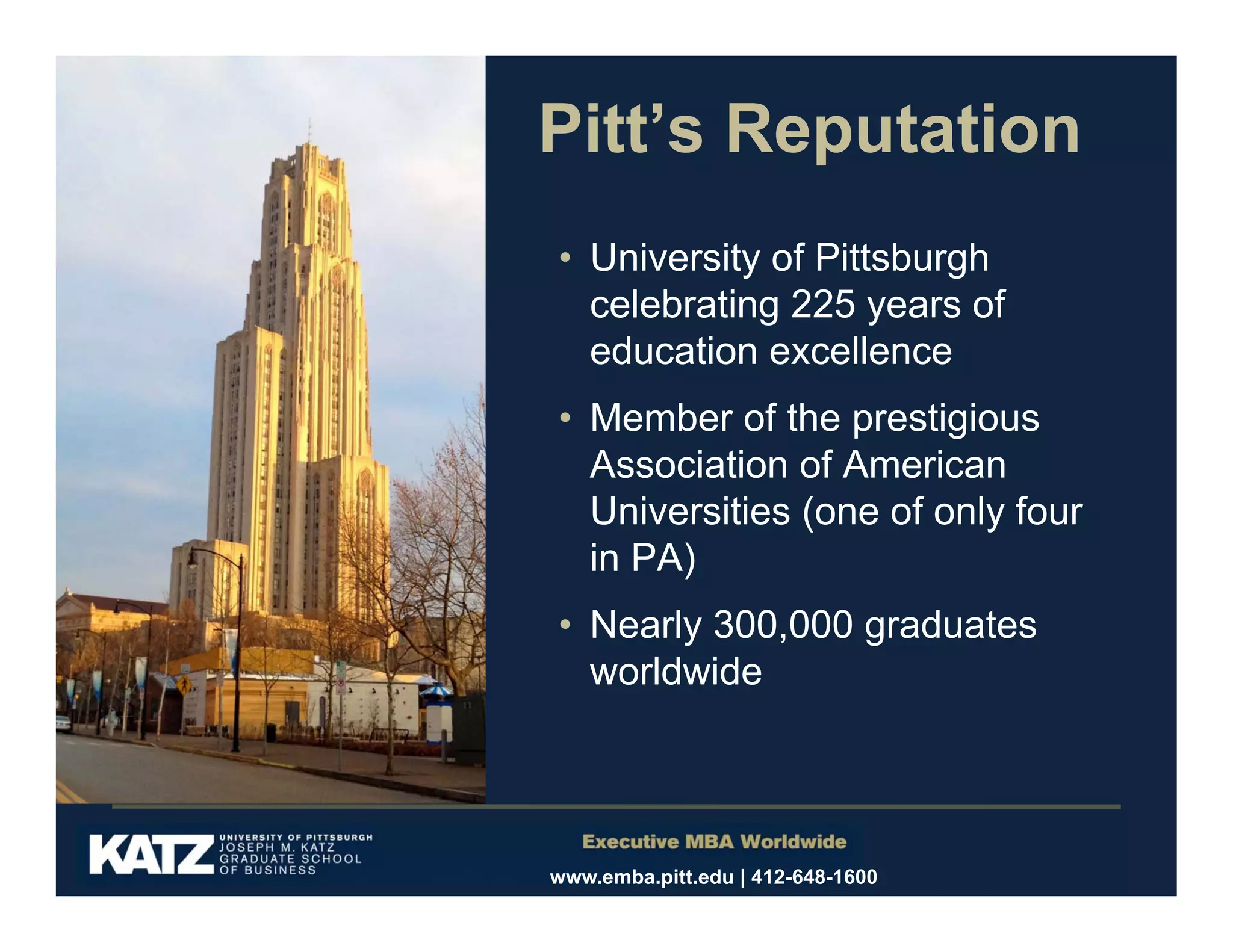 Pitt’s Reputation
• University of Pittsburgh
celebrating 225 years of
education excellence
• Member of the prestigious
Association of American
Universities (one of only four
in PA)
• Nearly 300,000 graduates
worldwide

www.emba.pitt.edu | 412-648-1600

 