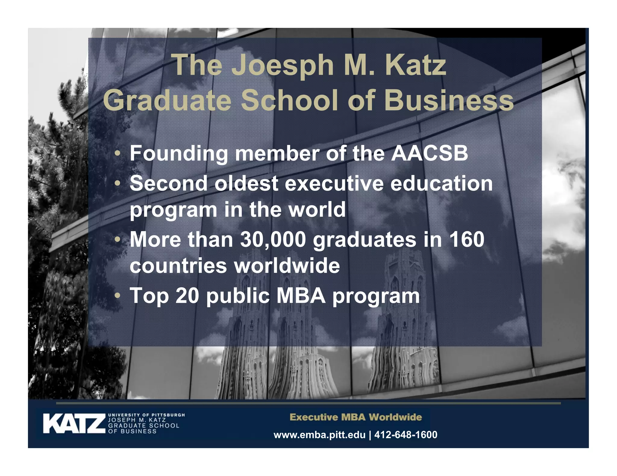 The Joesph M. Katz
Graduate School of Business
• Founding member of the AACSB
• Second oldest executive education
program in the world
• More than 30,000 graduates in 160
countries worldwide
• Top 20 public MBA program

www.emba.pitt.edu | 412-648-1600

 