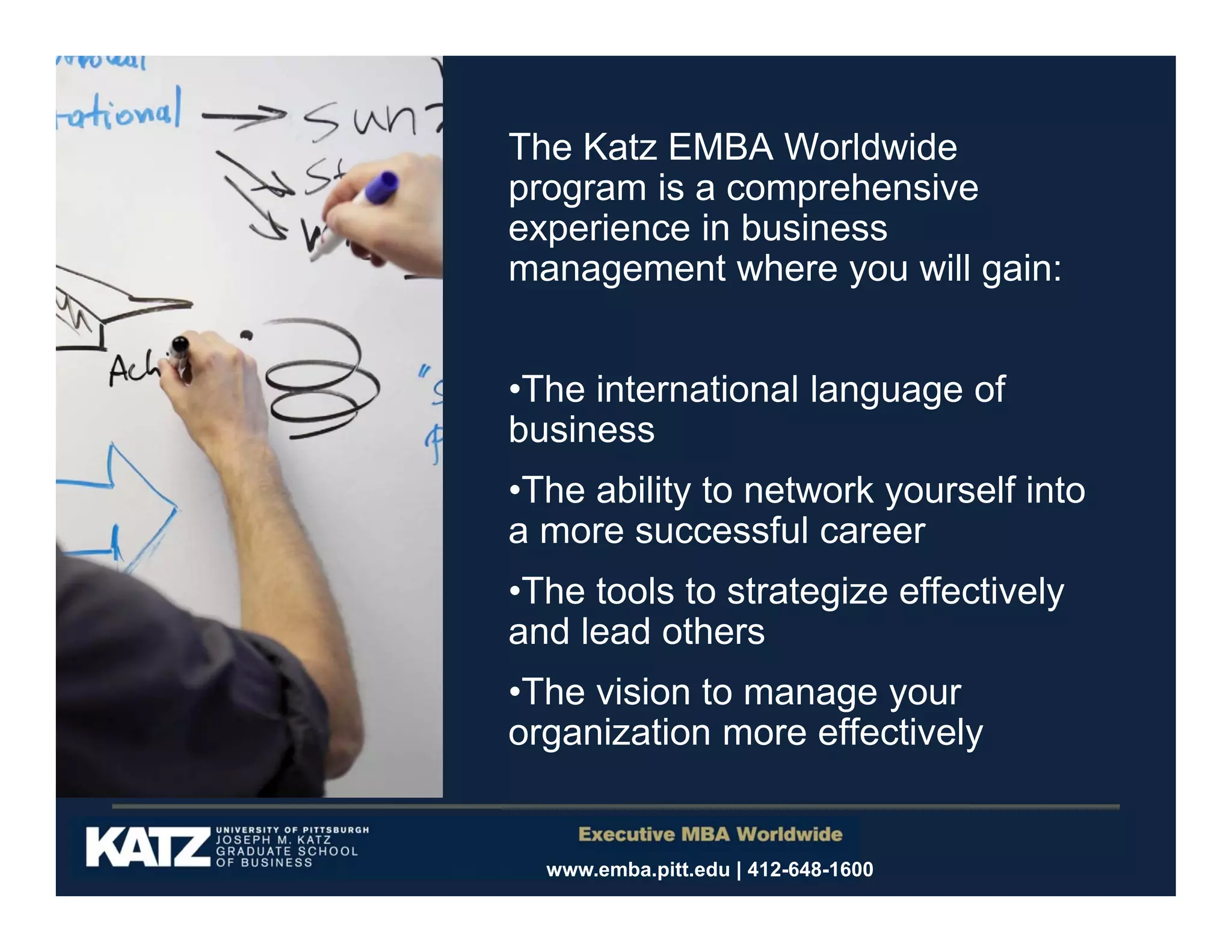 The Katz EMBA Worldwide
program is a comprehensive
experience in business
management where you will gain:
•The international language of
business
•The ability to network yourself into
a more successful career
•The tools to strategize effectively
and lead others
•The vision to manage your
organization more effectively

www.emba.pitt.edu | 412-648-1600

 