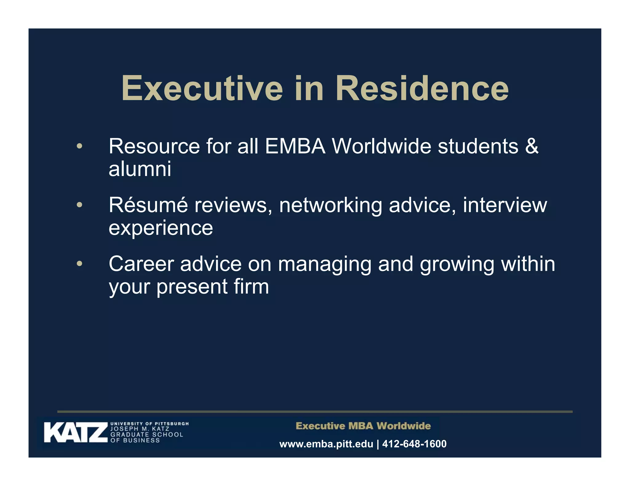 Executive in Residence
•

Resource for all EMBA Worldwide students &
alumni

•

Résumé reviews, networking advice, interview
experience

•

Career advice on managing and growing within
your present firm

www.emba.pitt.edu | 412-648-1600

 