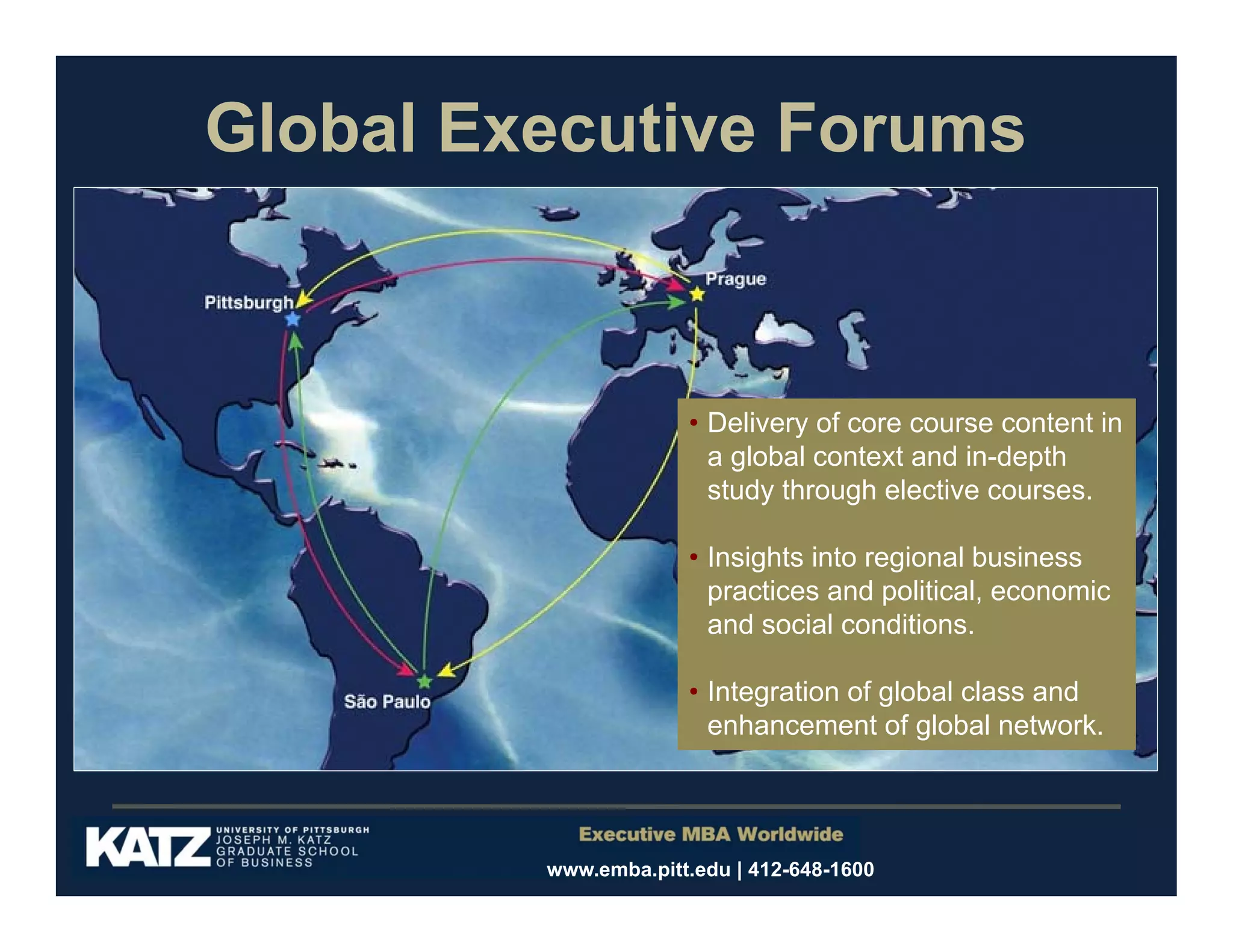 Global Executive Forums

• Delivery of core course content in
a global context and in-depth
study through elective courses.
• Insights into regional business
practices and political, economic
and social conditions.
• Integration of global class and
enhancement of global network.

www.emba.pitt.edu | 412-648-1600

 
