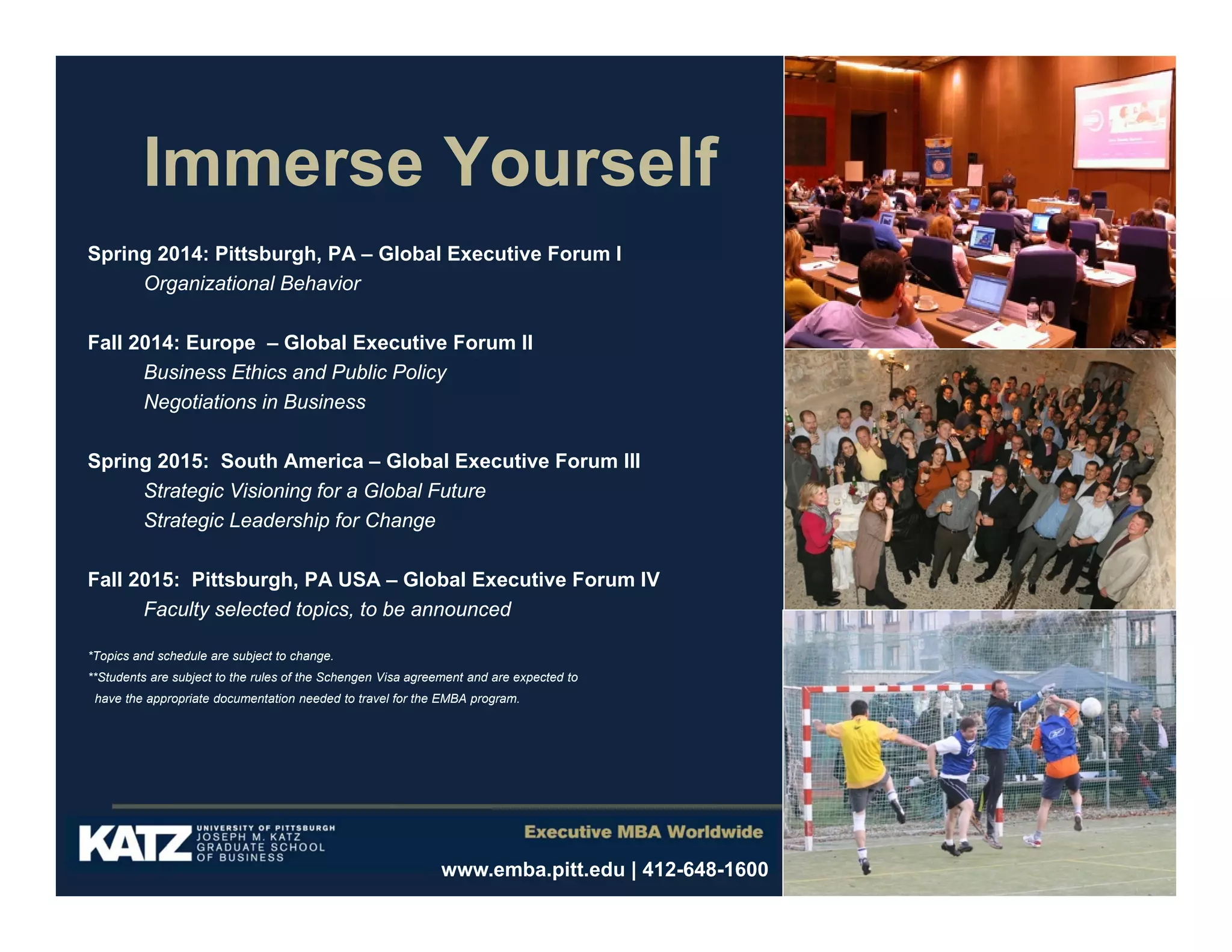 Immerse Yourself
Spring 2014: Pittsburgh, PA – Global Executive Forum I
Organizational Behavior
Fall 2014: Europe – Global Executive Forum II
Business Ethics and Public Policy
Negotiations in Business
Spring 2015: South America – Global Executive Forum III
Strategic Visioning for a Global Future
Strategic Leadership for Change
Fall 2015: Pittsburgh, PA USA – Global Executive Forum IV
Faculty selected topics, to be announced
*Topics and schedule are subject to change.
**Students are subject to the rules of the Schengen Visa agreement and are expected to
have the appropriate documentation needed to travel for the EMBA program.

www.emba.pitt.edu | 412-648-1600

 