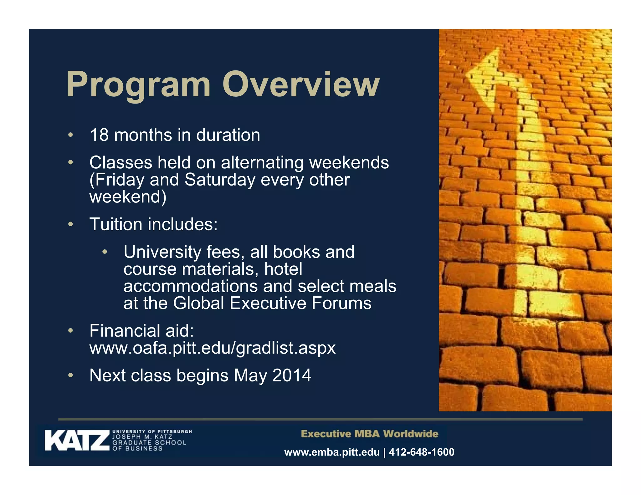 Program Overview
• 18 months in duration
• Classes held on alternating weekends
(Friday and Saturday every other
weekend)
• Tuition includes:
• University fees, all books and
course materials, hotel
accommodations and select meals
at the Global Executive Forums
• Financial aid:
www.oafa.pitt.edu/gradlist.aspx
• Next class begins May 2014

www.emba.pitt.edu | 412-648-1600

 