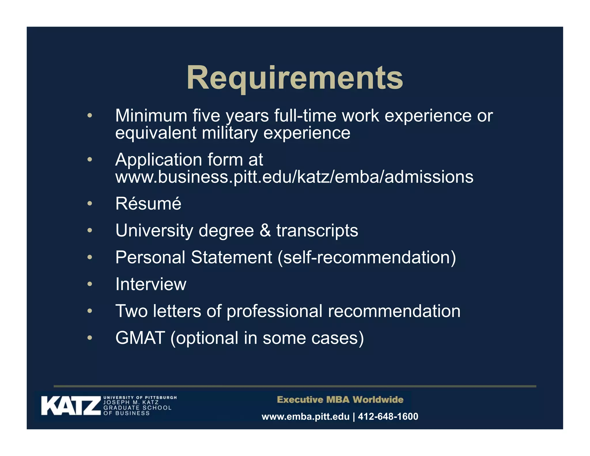 Requirements
•

Minimum five years full-time work experience or
equivalent military experience

•
•

Application form at
www.business.pitt.edu/katz/emba/admissions
Résumé

•

University degree & transcripts

•
•

Personal Statement (self-recommendation)
Interview

•

Two letters of professional recommendation

•

GMAT (optional in some cases)

www.emba.pitt.edu | 412-648-1600

 