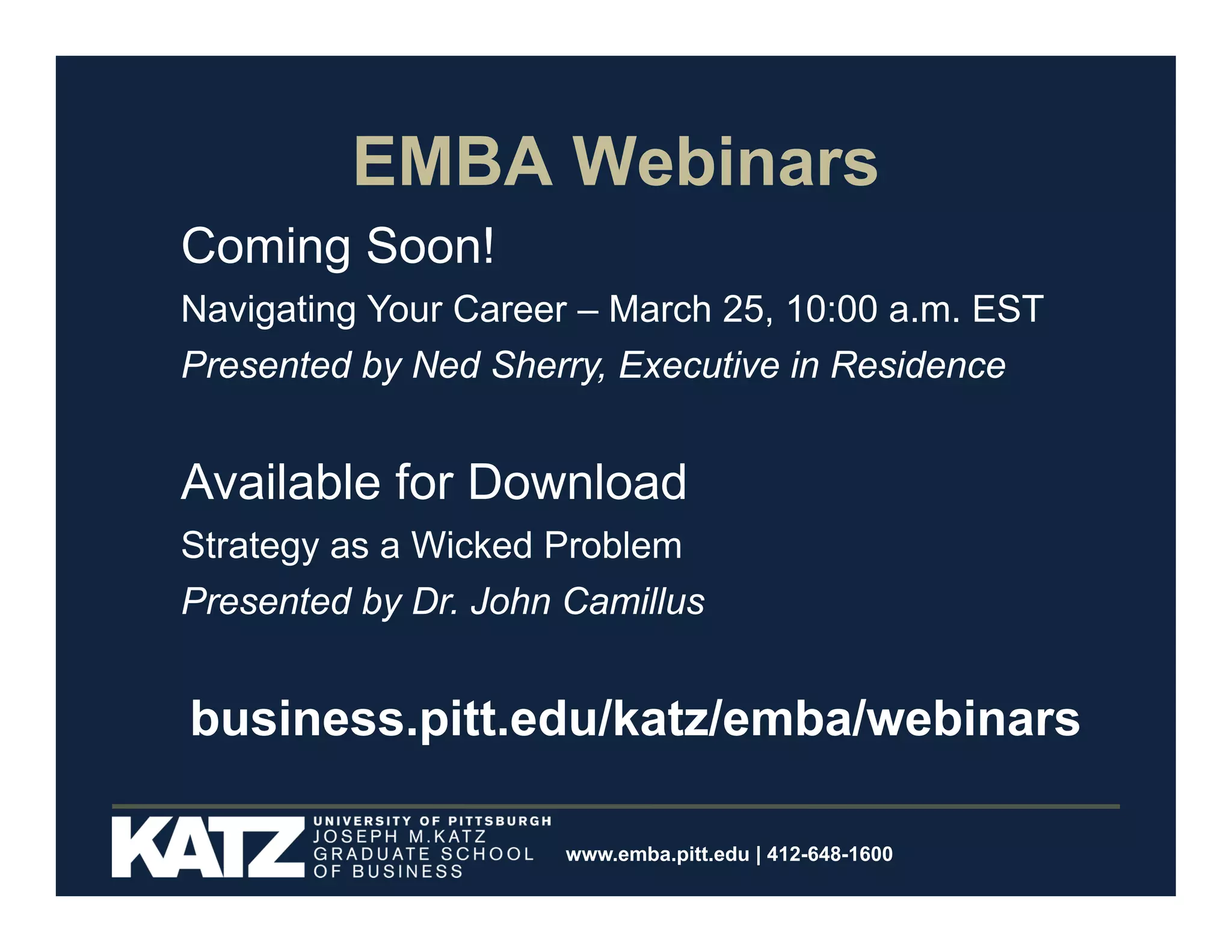 EMBA Webinars
Coming Soon!
Navigating Your Career – March 25, 10:00 a.m. EST
Presented by Ned Sherry, Executive in Residence

Available for Download
Strategy as a Wicked Problem
Presented by Dr. John Camillus

business.pitt.edu/katz/emba/webinars
www.emba.pitt.edu | 412-648-1600

 