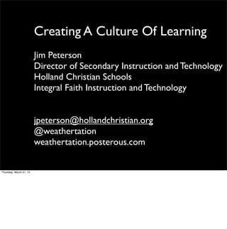 Creating A Culture Of Learning
                         Jim Peterson
                         Director of Secondary Instruction and Technology
                         Holland Christian Schools
                         Integral Faith Instruction and Technology


                         jpeterson@hollandchristian.org
                         @weathertation
                         weathertation.posterous.com


Thursday, March 21, 13
 