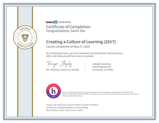 Certificate of Completion
Congratulations, Samir Das
Creating a Culture of Learning (2017)
Course completed on May 27, 2020
By continuing to learn, you have expanded your perspective, sharpened your
skills, and made yourself even more in demand.
VP, Learning Content at LinkedIn
LinkedIn Learning
1000 W Maude Ave
Sunnyvale, CA 94085
Program: HR Certification Institute® (HRCI®) | Provider ID: #604152
Certificate No: AW5jQmHkQYXOYJLU1VCEhuPnKM0g
Recertification Credits: 1.00 | Activity #: 510650
The HR Certification Institute has pre-approved this activity for recertification credits towards the aPHRTM, PHR®,
PHRca®, SPHR®, GPHR®, PHRi™ and SPHRi™ certifications. The content of the activity submitted has met the criteria of the
Pre-Approved Provider Program.
 