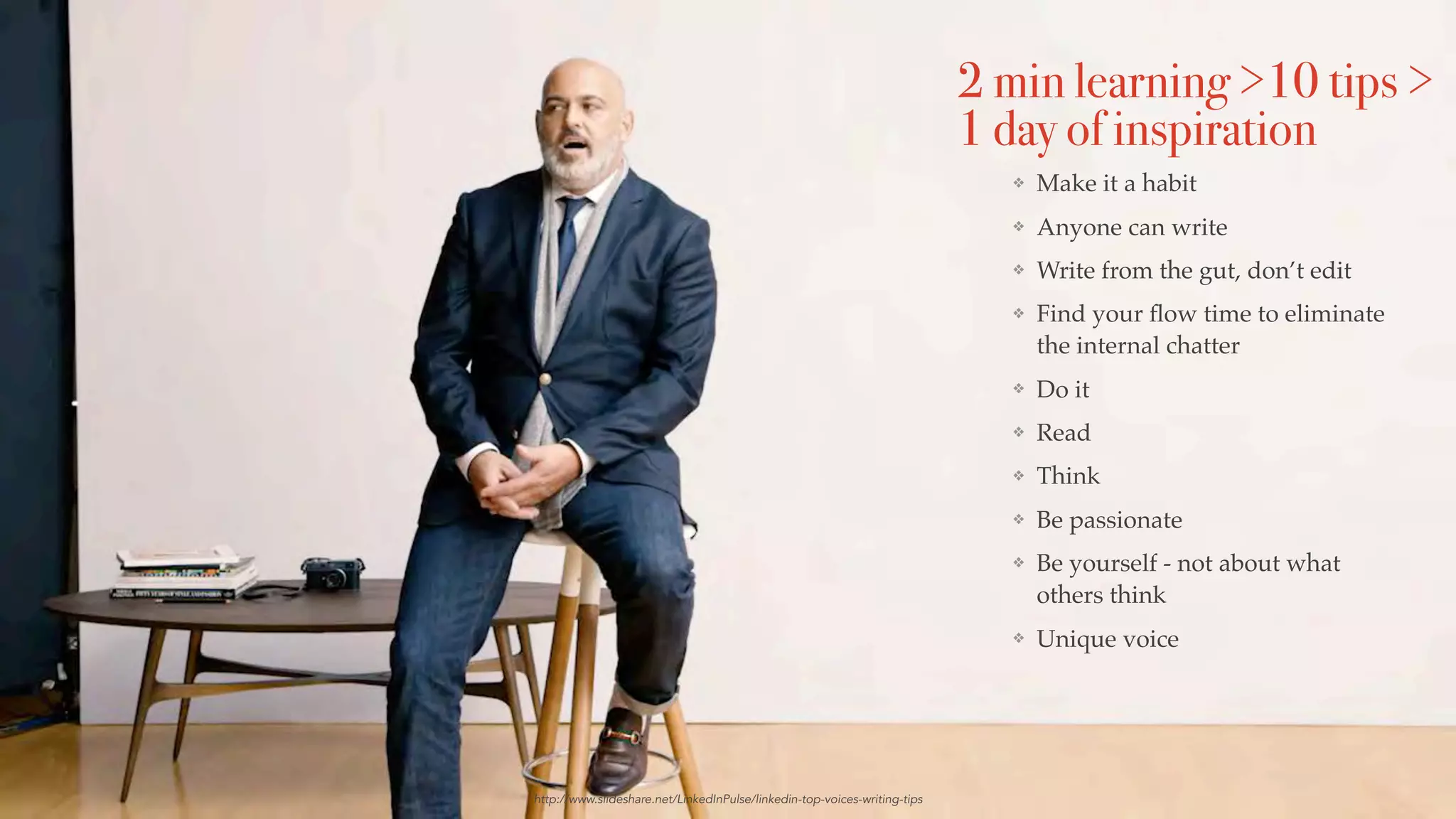 http://www.slideshare.net/LinkedInPulse/linkedin-top-voices-writing-tips
❖ Make it a habit
❖ Anyone can write
❖ Write from the gut, don’t edit
❖ Find your ﬂow time to eliminate
the internal chatter
❖ Do it
❖ Read
❖ Think
❖ Be passionate
❖ Be yourself - not about what
others think
❖ Unique voice
2 min learning >10 tips >
1 day of inspiration
 