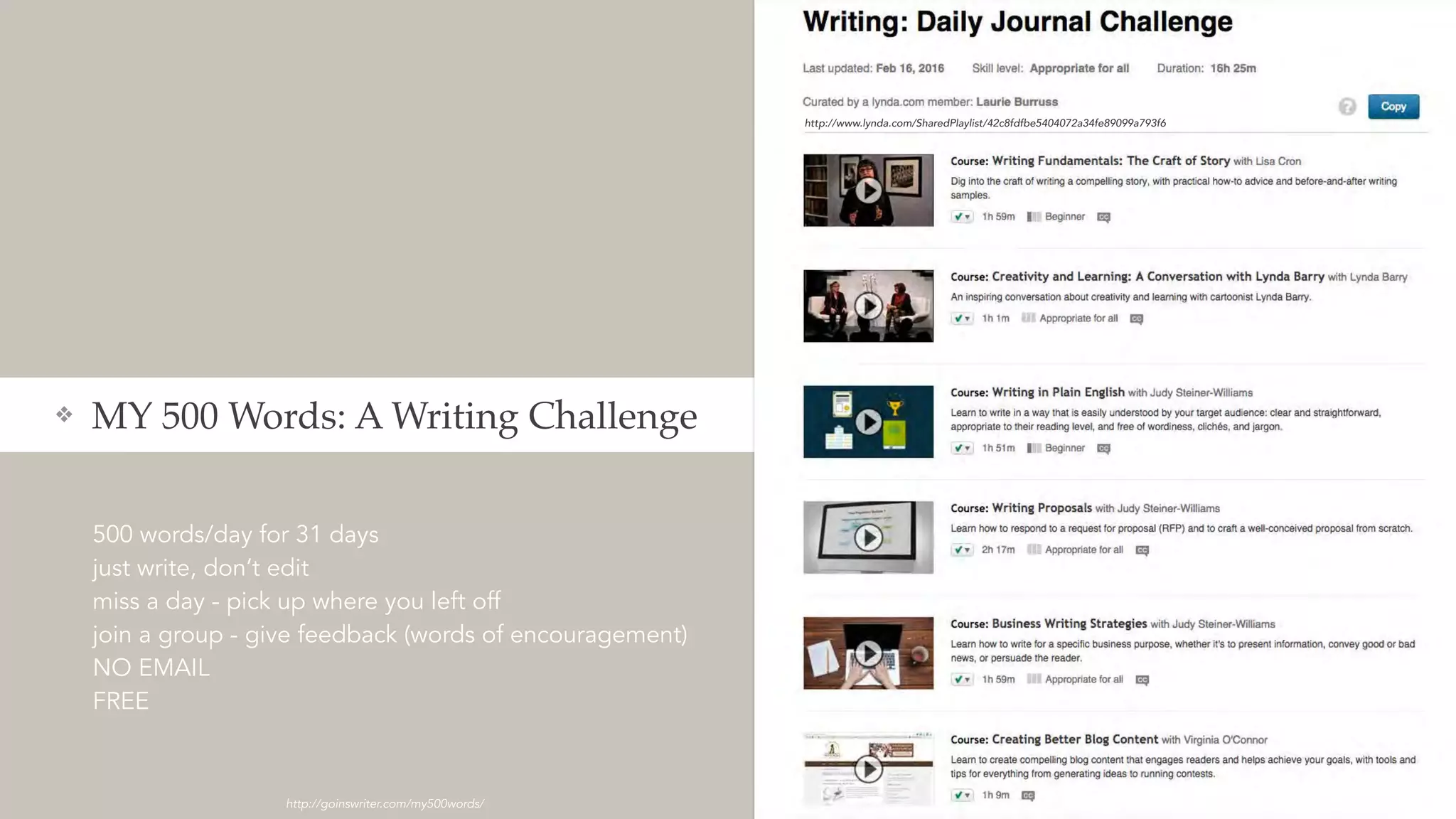 500 words/day for 31 days
just write, don’t edit
miss a day - pick up where you left off
join a group - give feedback (words of encouragement)
NO EMAIL
FREE
❖ MY 500 Words: A Writing Challenge
http://goinswriter.com/my500words/
http://www.lynda.com/SharedPlaylist/42c8fdfbe5404072a34fe89099a793f6
 