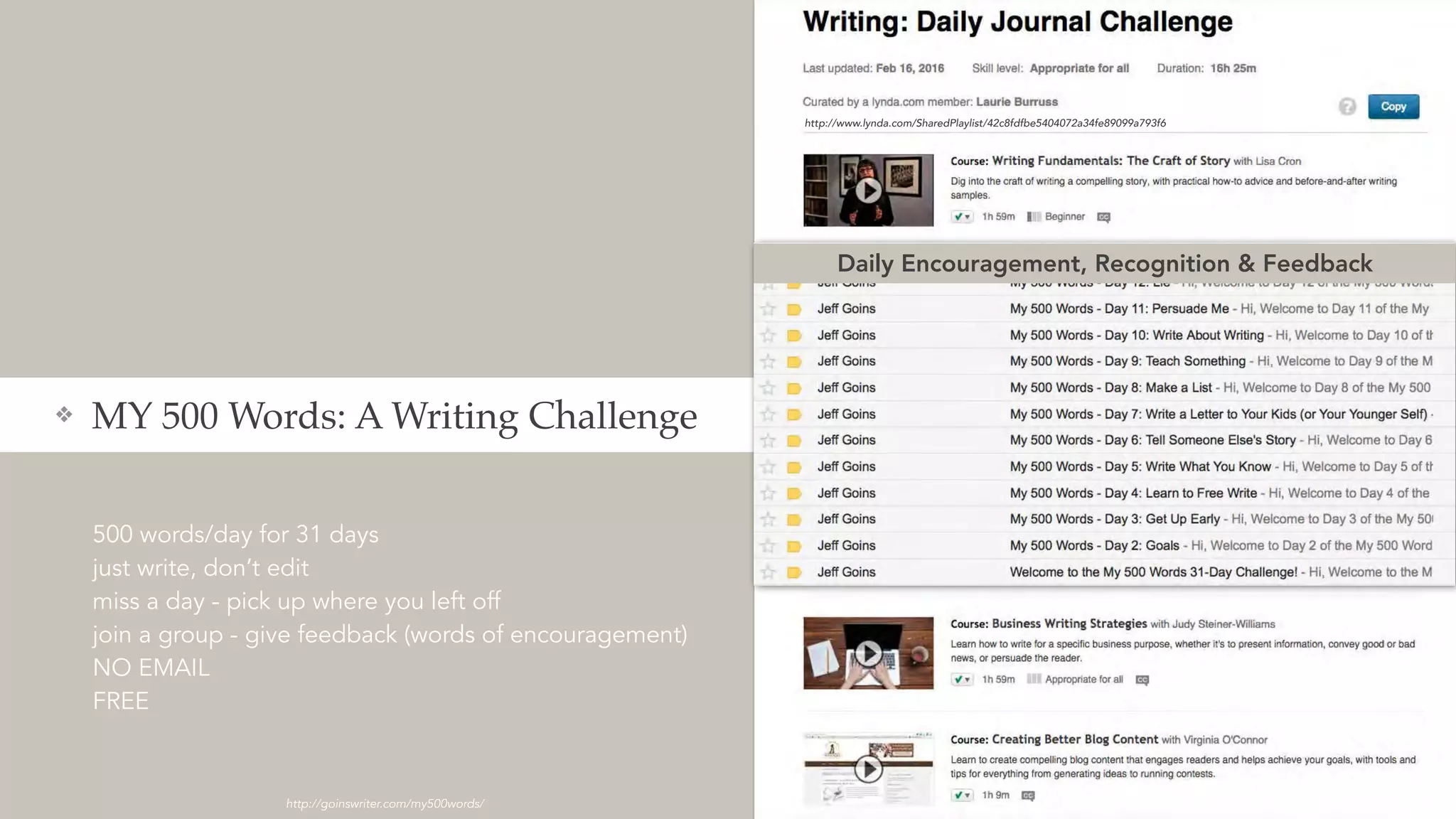 500 words/day for 31 days
just write, don’t edit
miss a day - pick up where you left off
join a group - give feedback (words of encouragement)
NO EMAIL
FREE
❖ MY 500 Words: A Writing Challenge
http://goinswriter.com/my500words/
http://www.lynda.com/SharedPlaylist/42c8fdfbe5404072a34fe89099a793f6
Daily Encouragement, Recognition & Feedback
 
