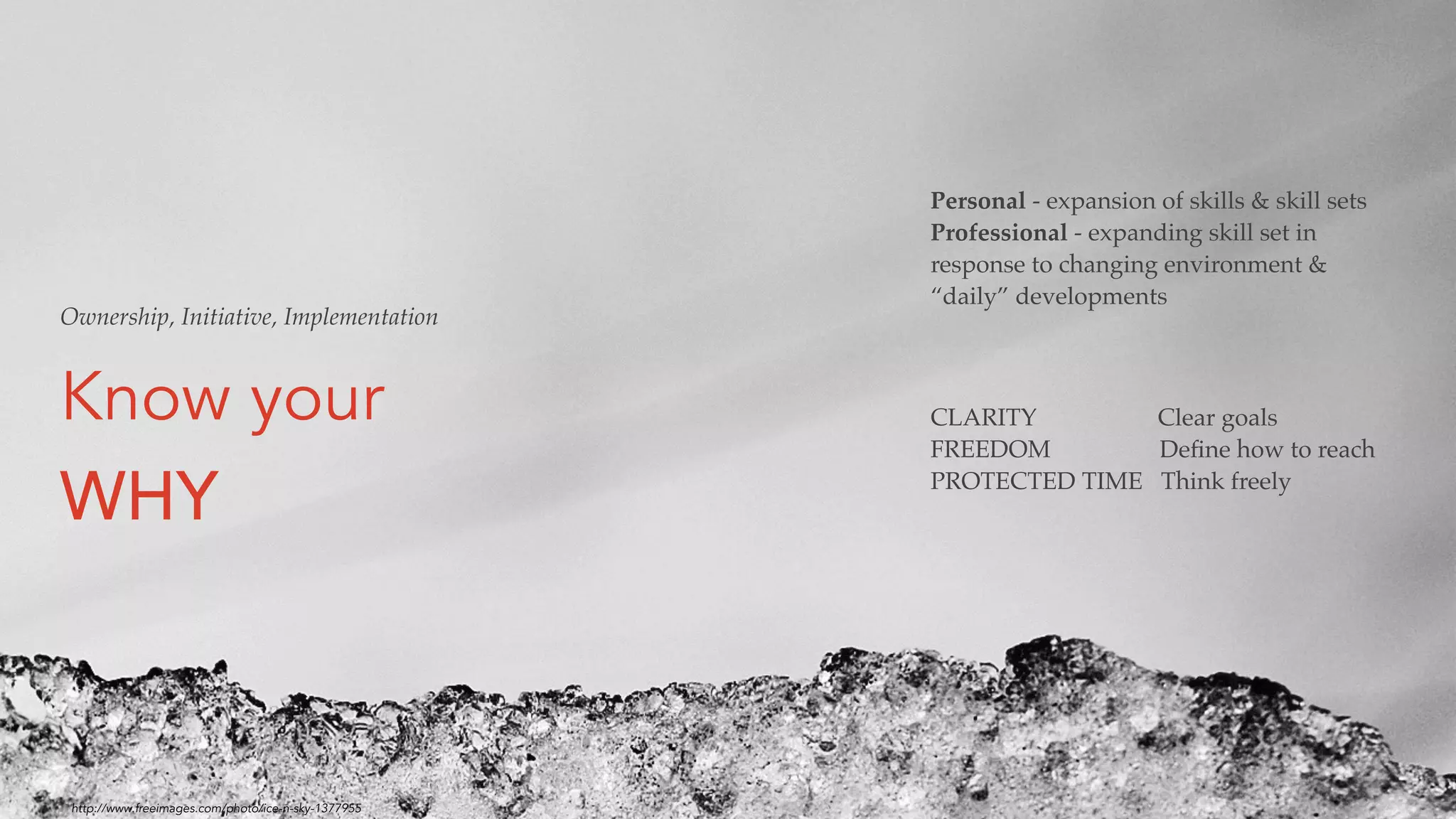 Know your
WHY
CLARITY Clear goals
FREEDOM Deﬁne how to reach
PROTECTED TIME Think freely
Ownership, Initiative, Implementation
Personal - expansion of skills & skill sets
Professional - expanding skill set in
response to changing environment &
“daily” developments
http://www.freeimages.com/photo/ice-n-sky-1377955
 