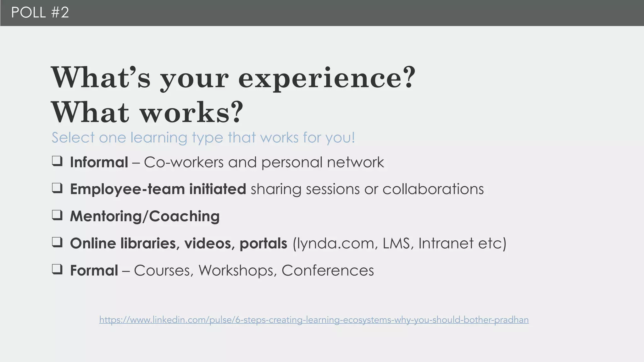 What’s your experience?  
What works?
Select one learning type that works for you!
https://www.linkedin.com/pulse/6-steps-creating-learning-ecosystems-why-you-should-bother-pradhan
POLL #2
❑ Informal – Co-workers and personal network
❑ Employee-team initiated sharing sessions or collaborations
❑ Mentoring/Coaching
❑ Online libraries, videos, portals (lynda.com, LMS, Intranet etc)
❑ Formal – Courses, Workshops, Conferences
 
