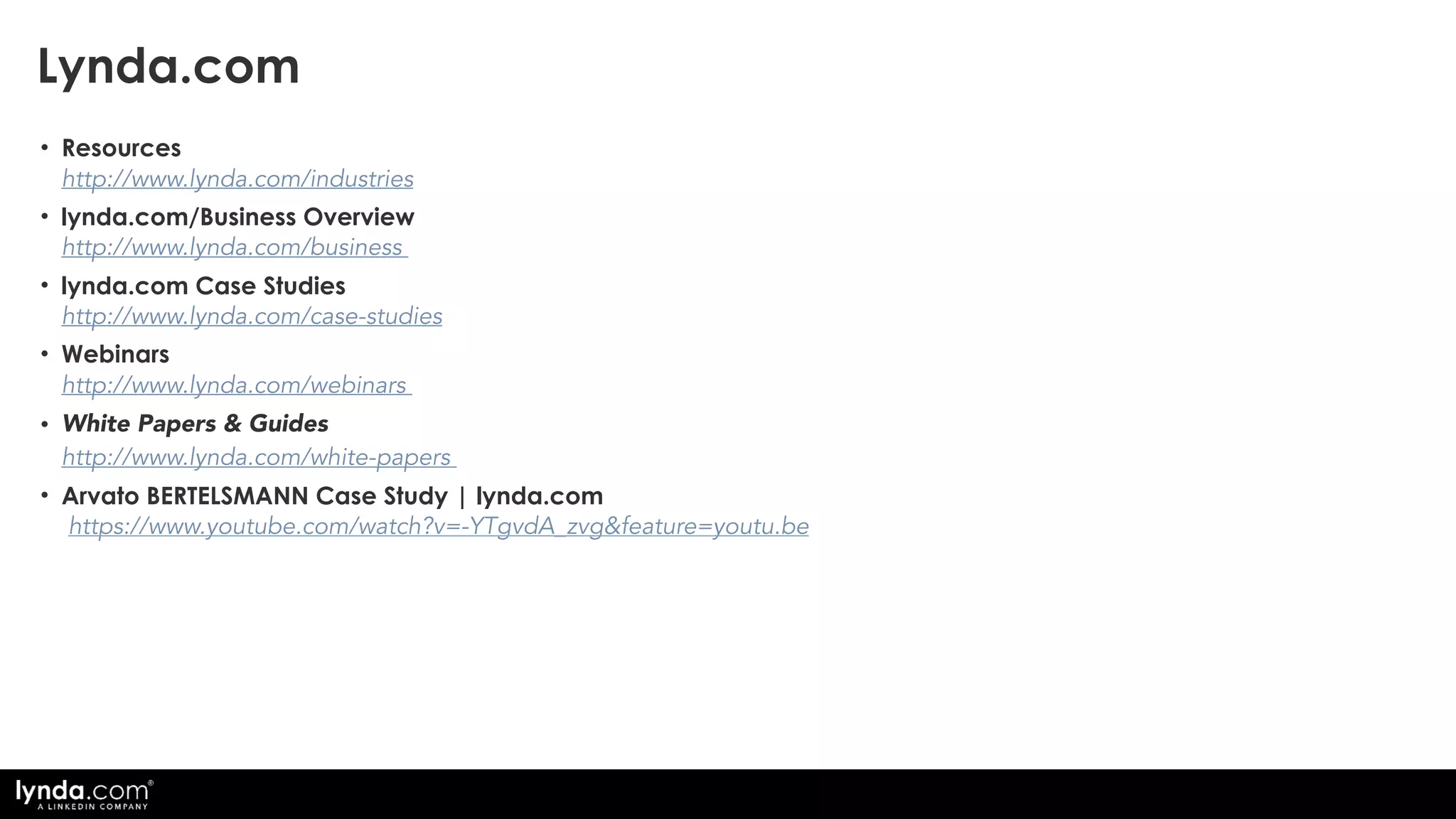 • Resources 
http://www.lynda.com/industries
• lynda.com/Business Overview  
http://www.lynda.com/business
• lynda.com Case Studies  
http://www.lynda.com/case-studies
• Webinars 
http://www.lynda.com/webinars
• White Papers & Guides 
http://www.lynda.com/white-papers
• Arvato BERTELSMANN Case Study | lynda.com 
https://www.youtube.com/watch?v=-YTgvdA_zvg&feature=youtu.be
Lynda.com
 