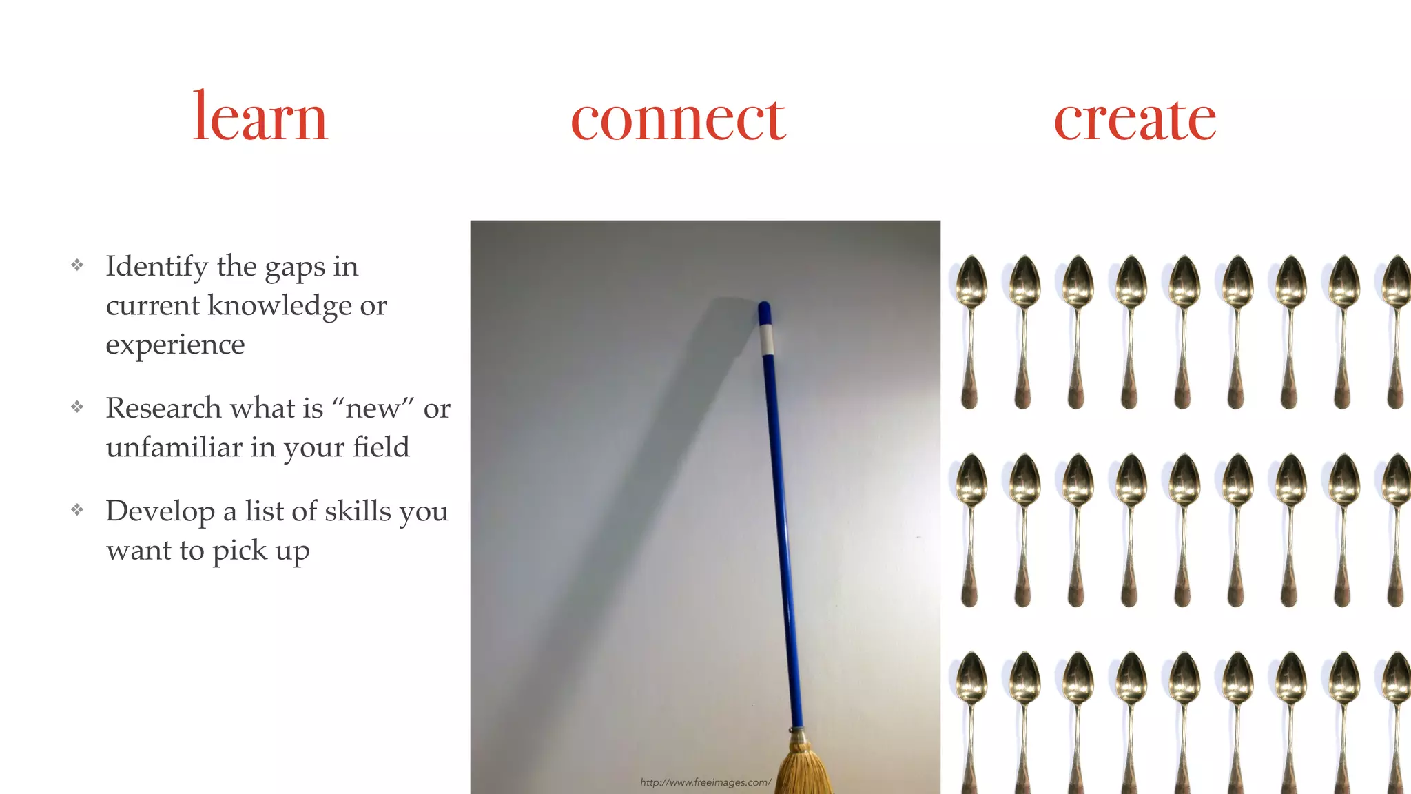 learn connect create
❖ Identify the gaps in
current knowledge or
experience
❖ Research what is “new” or
unfamiliar in your ﬁeld
❖ Develop a list of skills you
want to pick up
https://hbr.org/2016/01/plan-your-professional-development-for-the-year
❖ Explore interesting
“horizon” trends
❖ In your business (soft
skills) move them from
red to yellow to green
❖ Create something
❖ Share something
http://www.freeimages.com/
 