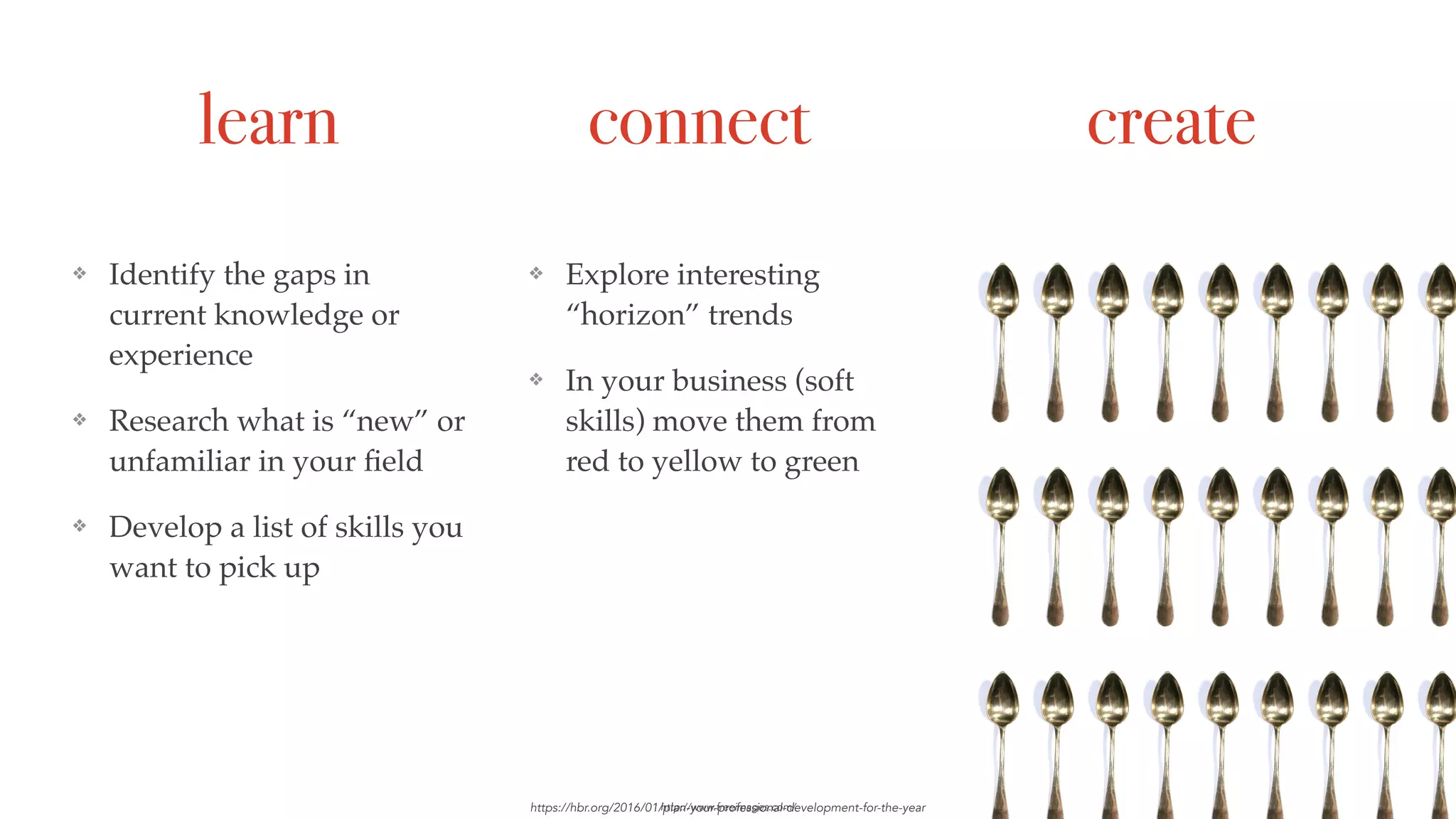 learn connect create
❖ Identify the gaps in
current knowledge or
experience
❖ Research what is “new” or
unfamiliar in your ﬁeld
❖ Develop a list of skills you
want to pick up
https://hbr.org/2016/01/plan-your-professional-development-for-the-year
❖ Explore interesting
“horizon” trends
❖ In your business (soft
skills) move them from
red to yellow to green
❖ Create something
❖ Share something
http://www.freeimages.com/
 