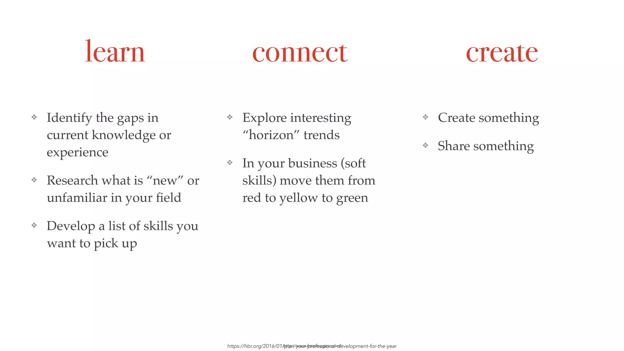 learn connect create
❖ Identify the gaps in
current knowledge or
experience
❖ Research what is “new” or
unfamiliar in your ﬁeld
❖ Develop a list of skills you
want to pick up
https://hbr.org/2016/01/plan-your-professional-development-for-the-year
❖ Explore interesting
“horizon” trends
❖ In your business (soft
skills) move them from
red to yellow to green
❖ Create something
❖ Share something
http://www.freeimages.com/
 