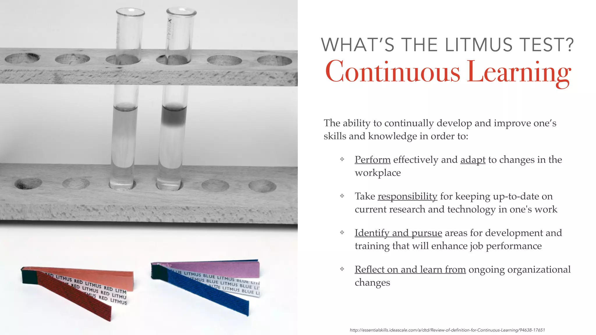 The ability to continually develop and improve one’s
skills and knowledge in order to:
❖ Perform effectively and adapt to changes in the
workplace
❖ Take responsibility for keeping up-to-date on
current research and technology in one's work
❖ Identify and pursue areas for development and
training that will enhance job performance
❖ Reﬂect on and learn from ongoing organizational
changes
WHAT’S THE LITMUS TEST?
Continuous Learning
http://essentialskills.ideascale.com/a/dtd/Review-of-definition-for-Continuous-Learning/94638-17651
 