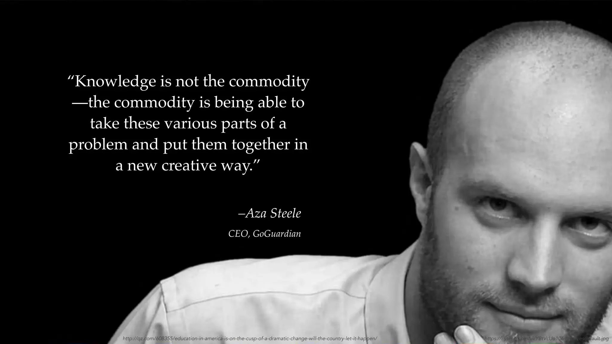 –Aza Steele
CEO, GoGuardian
“Knowledge is not the commodity
—the commodity is being able to
take these various parts of a
problem and put them together in
a new creative way.”
http://qz.com/608355/education-in-america-is-on-the-cusp-of-a-dramatic-change-will-the-country-let-it-happen/ https://i.ytimg.com/vi/YBtVcUo106s/maxresdefault.jpg
 