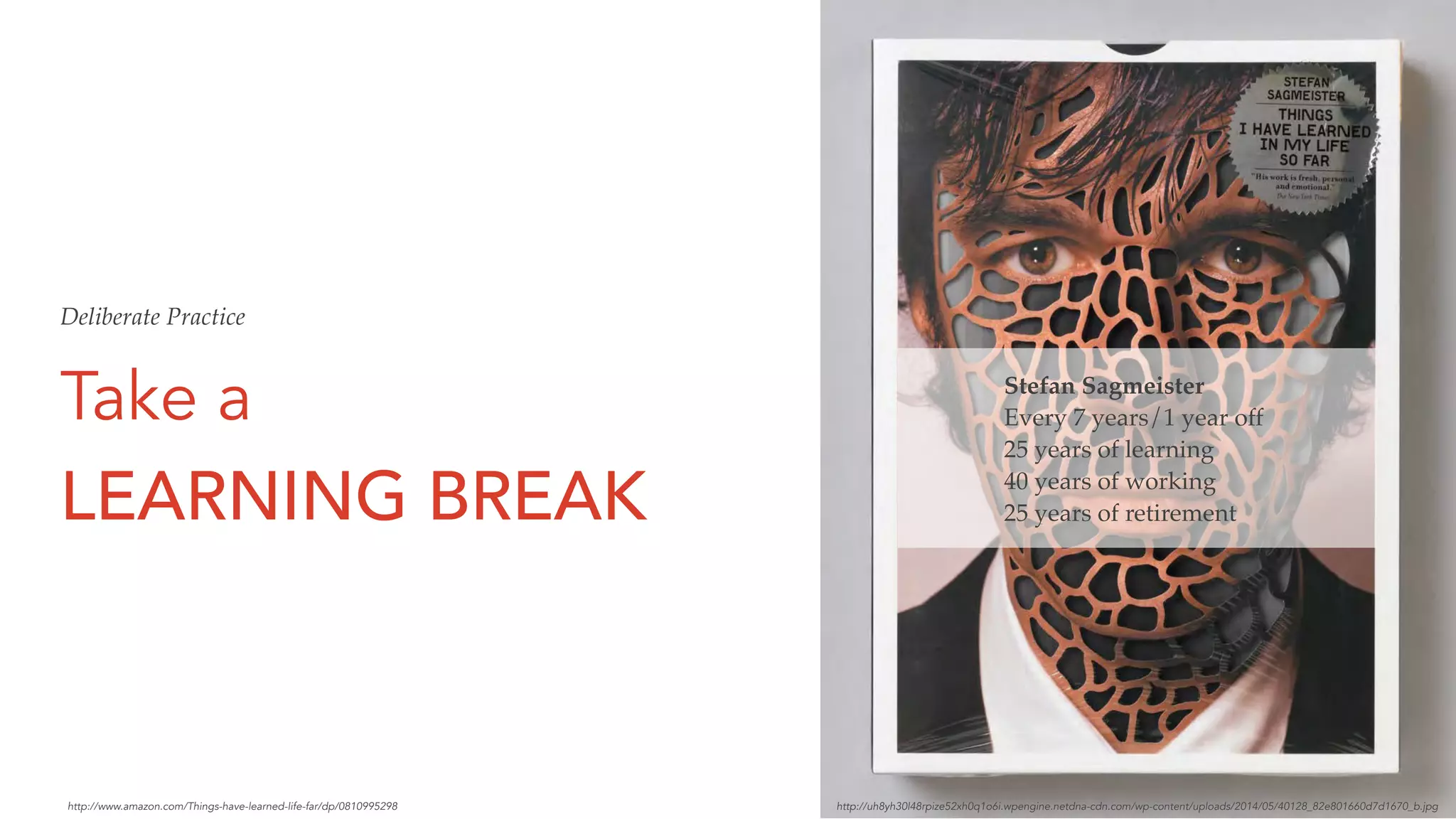 Take a
LEARNING BREAK
Stefan Sagmeister
Every 7 years/1 year off
25 years of learning
40 years of working
25 years of retirement
http://uh8yh30l48rpize52xh0q1o6i.wpengine.netdna-cdn.com/wp-content/uploads/2014/05/40128_82e801660d7d1670_b.jpghttp://www.amazon.com/Things-have-learned-life-far/dp/0810995298
Deliberate Practice
 