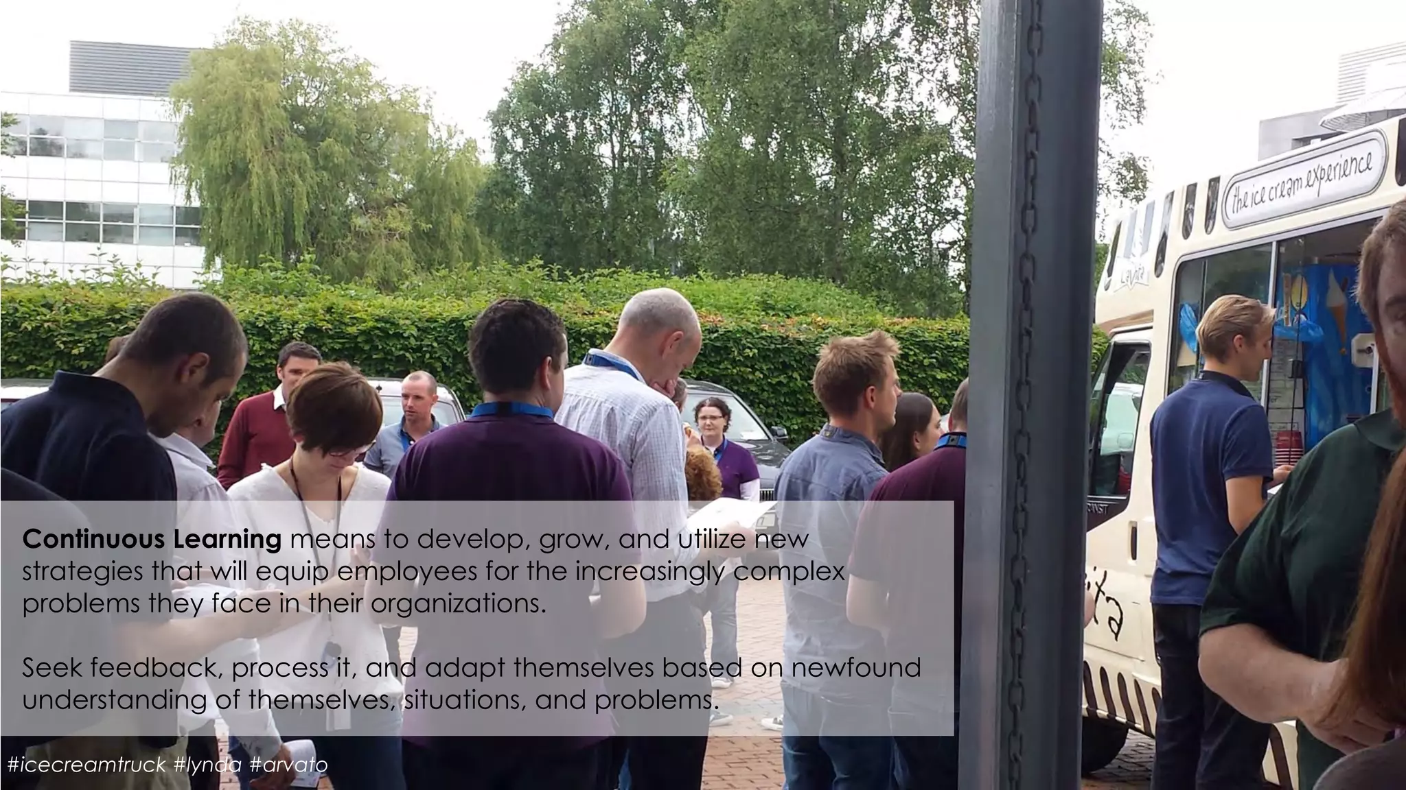 Continuous Learning means to develop, grow, and utilize new
strategies that will equip employees for the increasingly complex
problems they face in their organizations.
 
Seek feedback, process it, and adapt themselves based on newfound
understanding of themselves, situations, and problems.
#icecreamtruck #lynda #arvato
 