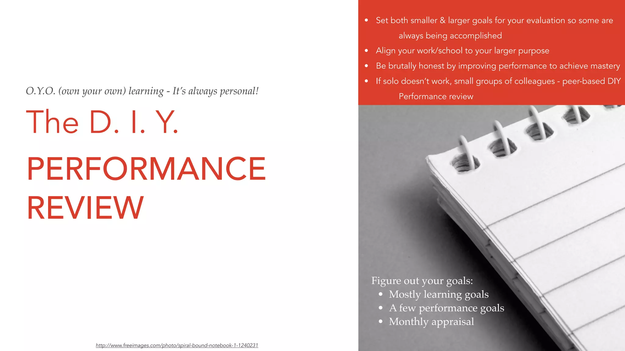 The D. I. Y.
PERFORMANCE
REVIEW
Figure out your goals:
• Mostly learning goals
• A few performance goals
• Monthly appraisal
• Set both smaller & larger goals for your evaluation so some are
always being accomplished
• Align your work/school to your larger purpose
• Be brutally honest by improving performance to achieve mastery
• If solo doesn’t work, small groups of colleagues - peer-based DIY
Performance review
http://www.freeimages.com/photo/spiral-bound-notebook-1-1240231
O.Y.O. (own your own) learning - It’s always personal!
 