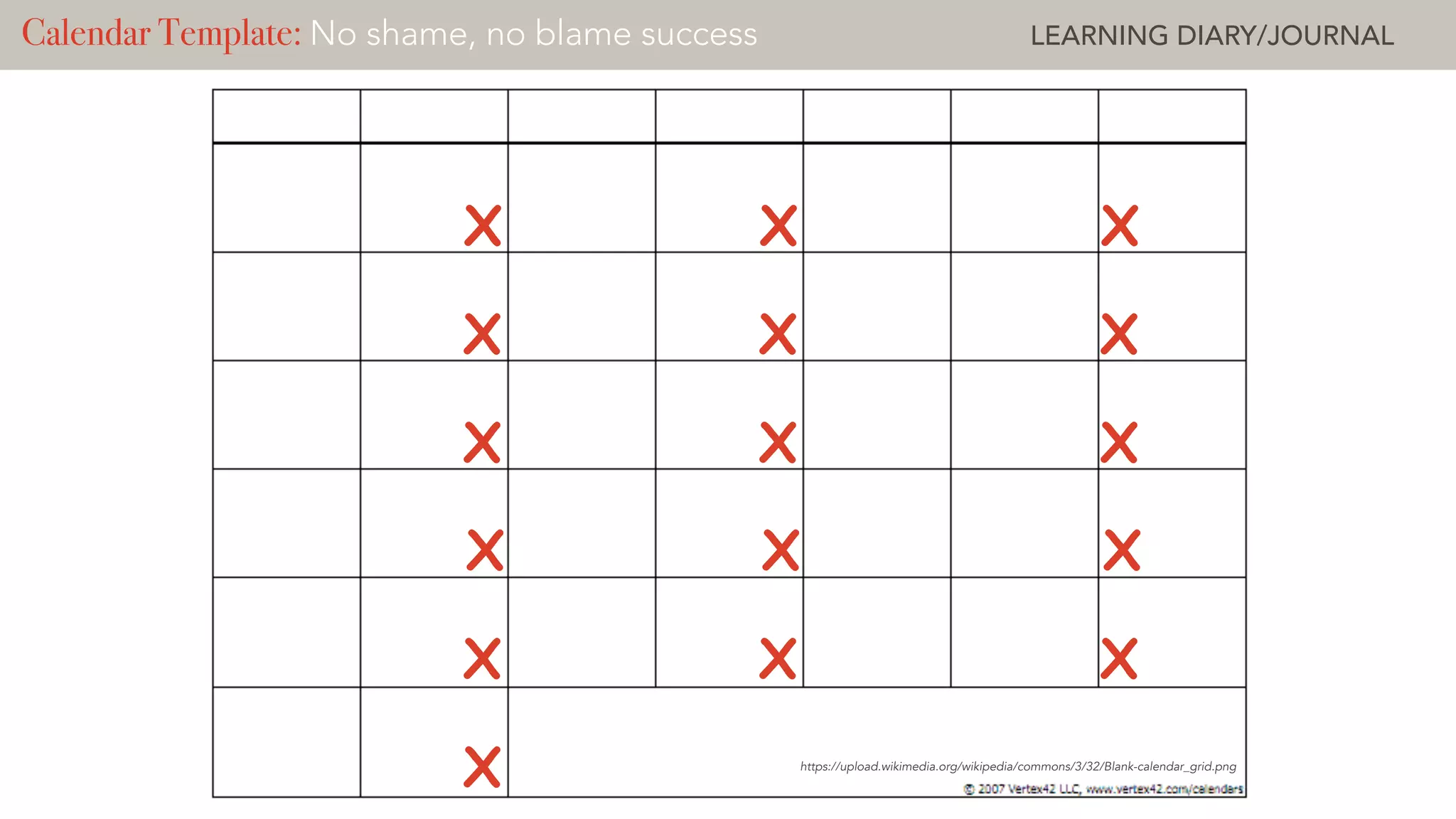 https://upload.wikimedia.org/wikipedia/commons/3/32/Blank-calendar_grid.png
Calendar Template: Deliberate Practice ? LEARNING CHALLENGECalendar Template: No shame, no blame success LEARNING DIARY/JOURNAL
X X X
X X X
X X X
X X X
X X X
X
 
