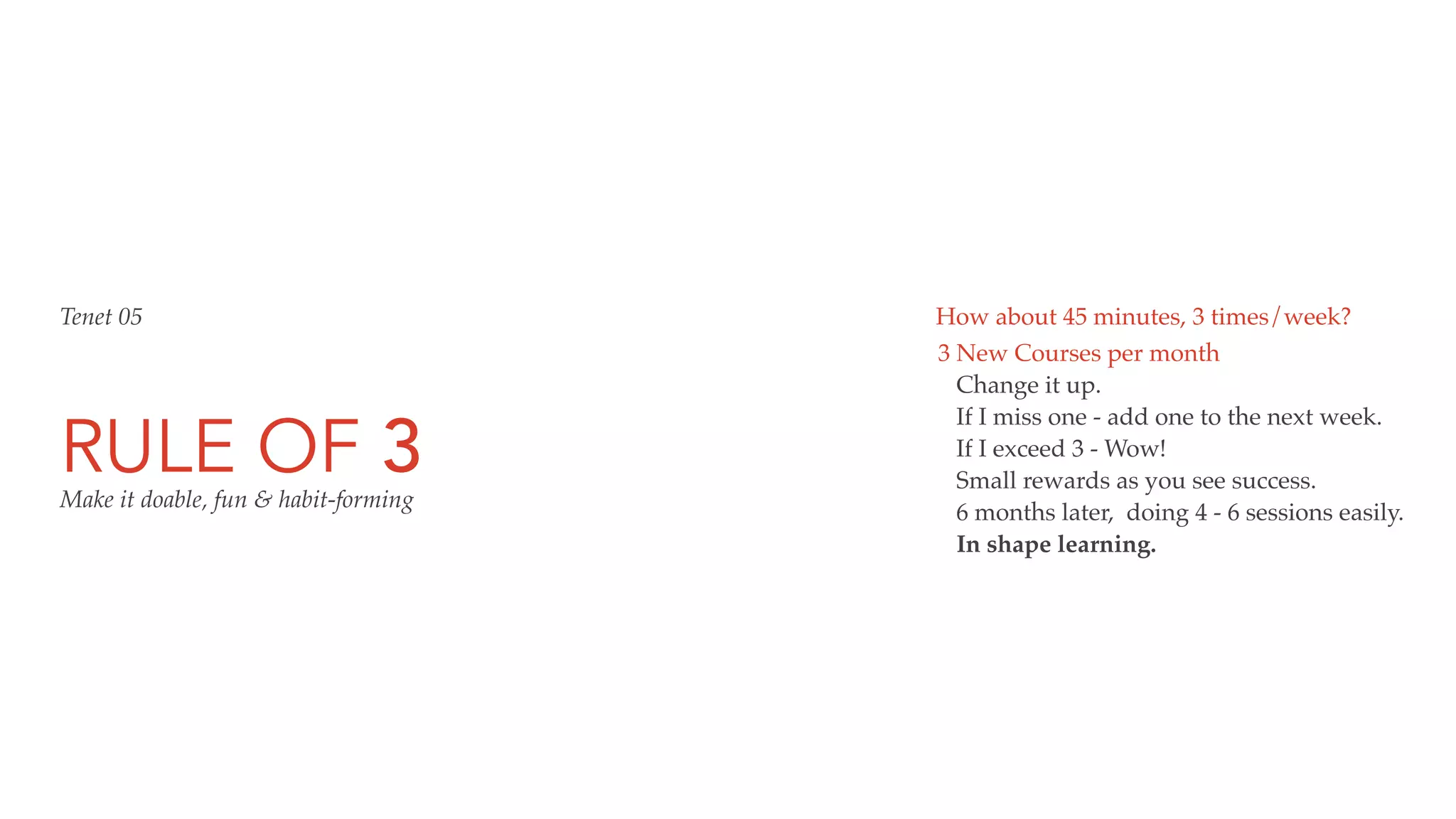 RULE OF 3
3 New Courses per month
Change it up.
If I miss one - add one to the next week.
If I exceed 3 - Wow!
Small rewards as you see success.
6 months later, doing 4 - 6 sessions easily.
In shape learning.
Tenet 05 How about 45 minutes, 3 times/week?
Make it doable, fun & habit-forming
 