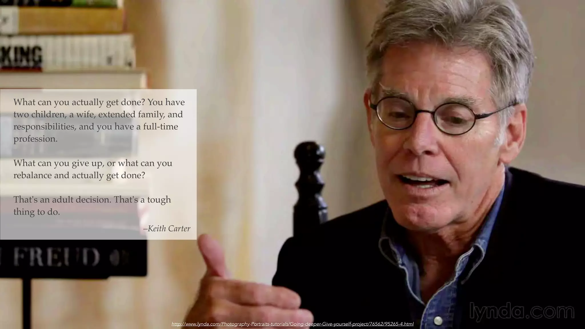What can you actually get done? You have
two children, a wife, extended family, and
responsibilities, and you have a full-time
profession.
What can you give up, or what can you
rebalance and actually get done?
That's an adult decision. That's a tough
thing to do.
–Keith Carter
http://www.lynda.com/Photography-Portraits-tutorials/Going-deeper-Give-yourself-project/76562/95265-4.html
 