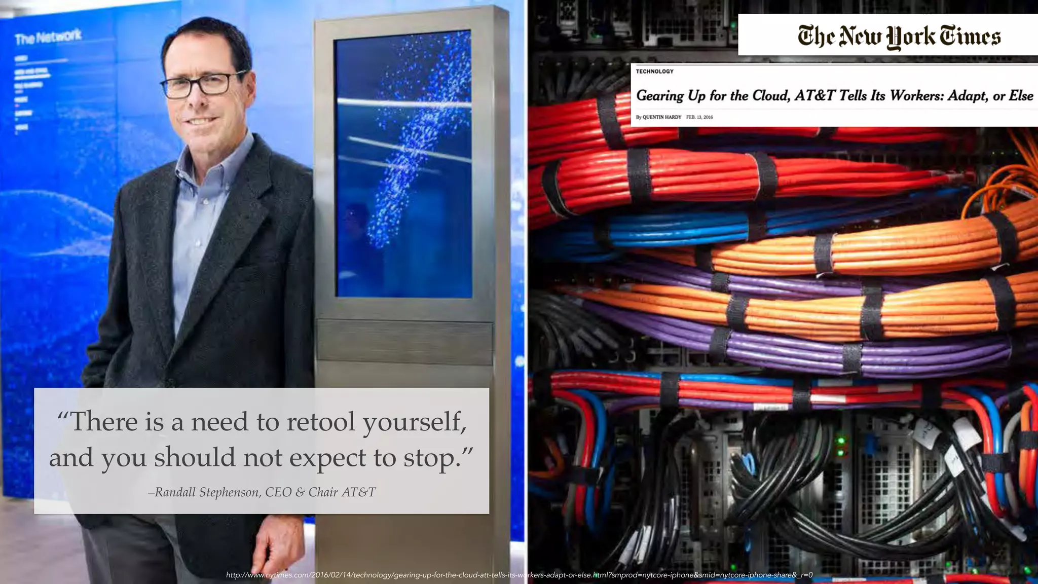 “There is a need to retool yourself,
and you should not expect to stop.”
–Randall Stephenson, CEO & Chair AT&T
http://www.nytimes.com/2016/02/14/technology/gearing-up-for-the-cloud-att-tells-its-workers-adapt-or-else.html?smprod=nytcore-iphone&smid=nytcore-iphone-share&_r=0
 