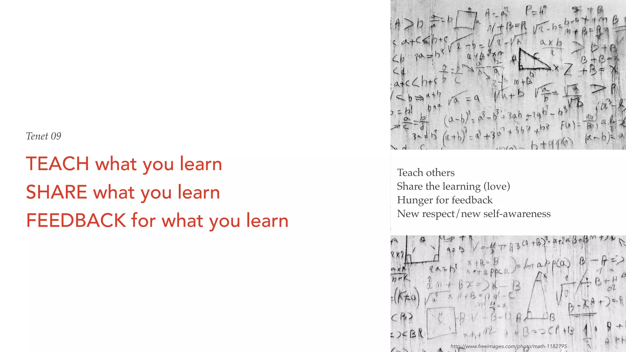 TEACH what you learn
SHARE what you learn
FEEDBACK for what you learn
Teach others
Share the learning (love)
Hunger for feedback
New respect/new self-awareness
Tenet 09
http://www.freeimages.com/photo/math-1182795
 