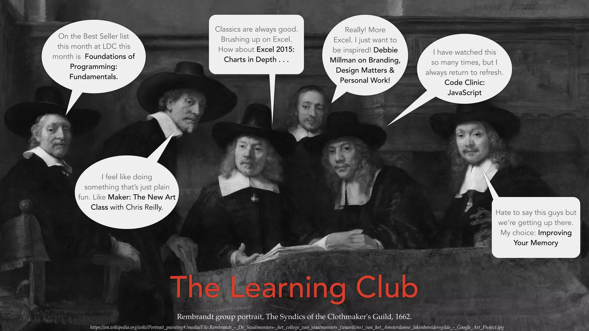 Rembrandt group portrait, The Syndics of the Clothmaker's Guild, 1662.
https://en.wikipedia.org/wiki/Portrait_painting#/media/File:Rembrandt_-_De_Staalmeesters-_het_college_van_staalmeesters_(waardijns)_van_het_Amsterdamse_lakenbereidersgilde_-_Google_Art_Project.jpg
Really! More
Excel. I just want to
be inspired! Debbie
Millman on Branding,
Design Matters &
Personal Work!
I have watched this
so many times, but I
always return to refresh.
Code Clinic:
JavaScript
On the Best Seller list
this month at LDC this
month is Foundations of
Programming:
Fundamentals.
Classics are always good.
Brushing up on Excel.
How about Excel 2015:
Charts in Depth . . .
Hate to say this guys but
we’re getting up there.
My choice: Improving
Your Memory
I feel like doing
something that’s just plain
fun. Like Maker: The New Art
Class with Chris Reilly.
The Learning Club
 