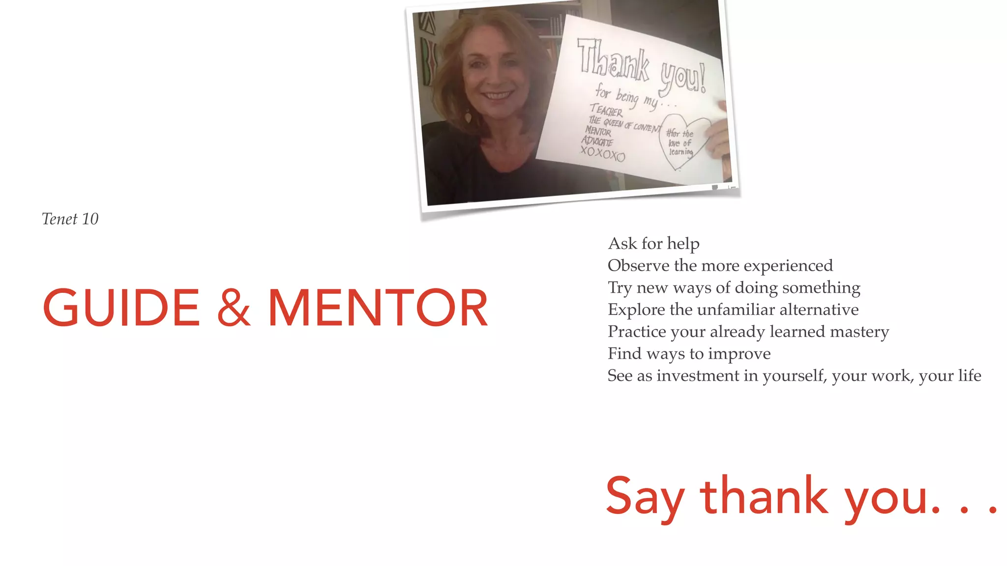 GUIDE & MENTOR
Tenet 10
Ask for help
Observe the more experienced
Try new ways of doing something
Explore the unfamiliar alternative
Practice your already learned mastery
Find ways to improve
See as investment in yourself, your work, your life
Say thank you. . .
 