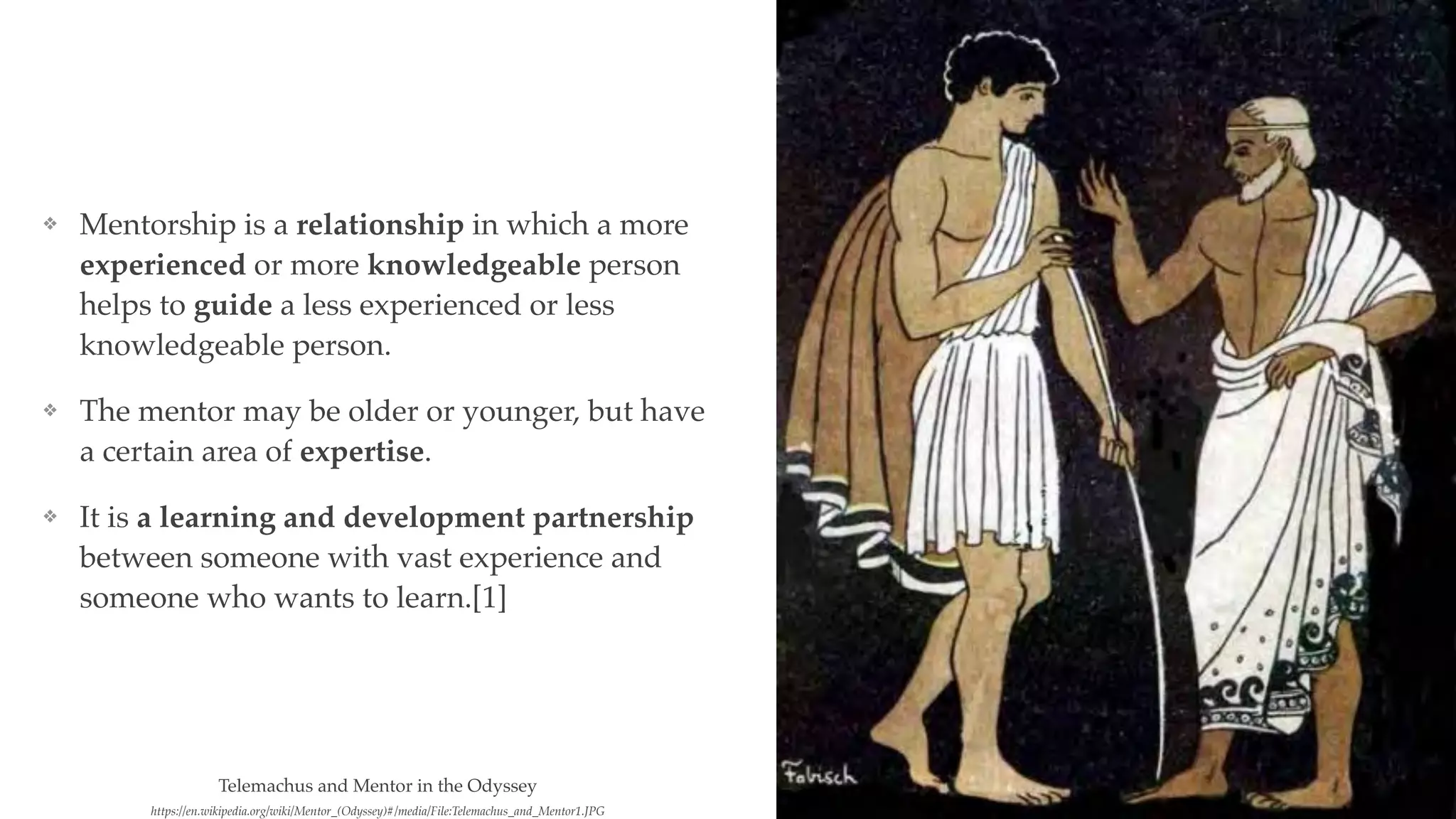 ❖ Mentorship is a relationship in which a more
experienced or more knowledgeable person
helps to guide a less experienced or less
knowledgeable person.
❖ The mentor may be older or younger, but have
a certain area of expertise.
❖ It is a learning and development partnership
between someone with vast experience and
someone who wants to learn.[1]
https://en.wikipedia.org/wiki/Mentor_(Odyssey)#/media/File:Telemachus_and_Mentor1.JPG
Telemachus and Mentor in the Odyssey
 