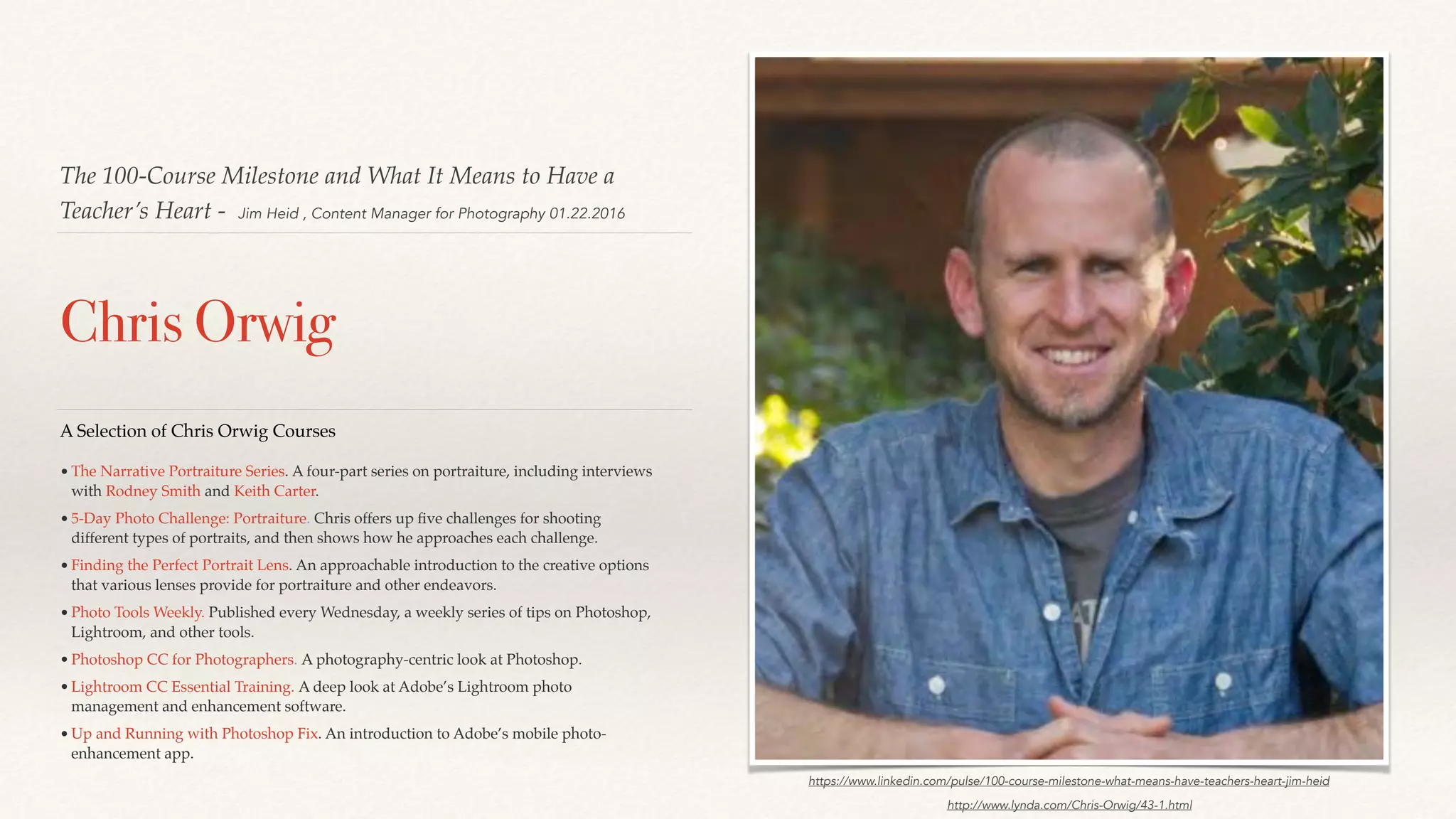 The 100-Course Milestone and What It Means to Have a
Teacher’s Heart - Jim Heid , Content Manager for Photography 01.22.2016
Chris Orwig
http://www.lynda.com/Chris-Orwig/43-1.html
A Selection of Chris Orwig Courses
•The Narrative Portraiture Series. A four-part series on portraiture, including interviews
with Rodney Smith and Keith Carter.
•5-Day Photo Challenge: Portraiture. Chris offers up ﬁve challenges for shooting
different types of portraits, and then shows how he approaches each challenge.
•Finding the Perfect Portrait Lens. An approachable introduction to the creative options
that various lenses provide for portraiture and other endeavors.
•Photo Tools Weekly. Published every Wednesday, a weekly series of tips on Photoshop,
Lightroom, and other tools.
•Photoshop CC for Photographers. A photography-centric look at Photoshop.
•Lightroom CC Essential Training. A deep look at Adobe’s Lightroom photo
management and enhancement software.
•Up and Running with Photoshop Fix. An introduction to Adobe’s mobile photo-
enhancement app.
https://www.linkedin.com/pulse/100-course-milestone-what-means-have-teachers-heart-jim-heid
 
