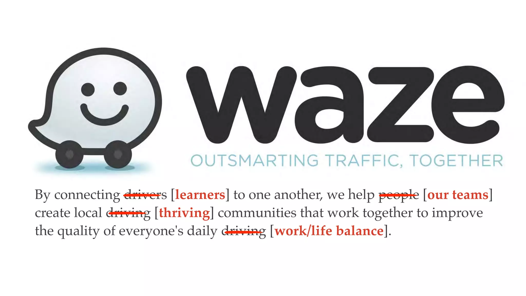 By connecting drivers [learners] to one another, we help people [our teams]
create local driving [thriving] communities that work together to improve
the quality of everyone's daily driving [work/life balance].
 
