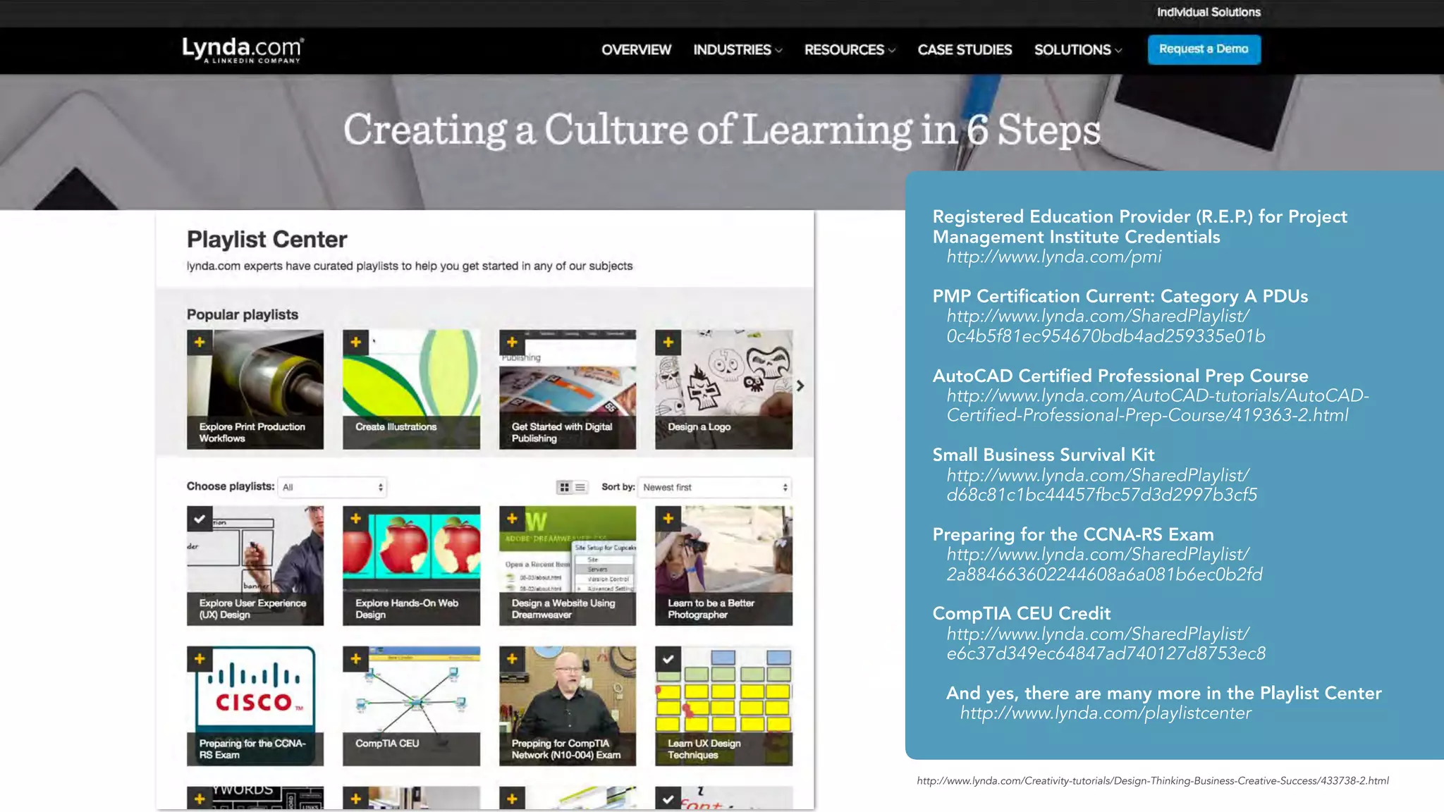 http://www.lynda.com/Creativity-tutorials/Design-Thinking-Business-Creative-Success/433738-2.html
Registered Education Provider (R.E.P.) for Project
Management Institute Credentials
http://www.lynda.com/pmi
PMP Certiﬁcation Current: Category A PDUs
http://www.lynda.com/SharedPlaylist/
0c4b5f81ec954670bdb4ad259335e01b
AutoCAD Certiﬁed Professional Prep Course
http://www.lynda.com/AutoCAD-tutorials/AutoCAD-
Certified-Professional-Prep-Course/419363-2.html
Small Business Survival Kit
http://www.lynda.com/SharedPlaylist/
d68c81c1bc44457fbc57d3d2997b3cf5
Preparing for the CCNA-RS Exam
http://www.lynda.com/SharedPlaylist/
2a884663602244608a6a081b6ec0b2fd
CompTIA CEU Credit
http://www.lynda.com/SharedPlaylist/
e6c37d349ec64847ad740127d8753ec8
And yes, there are many more in the Playlist Center
http://www.lynda.com/playlistcenter
 