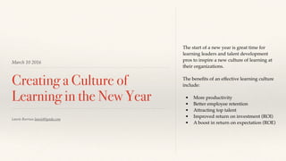 March 10 2016
Creating a Culture of
Learning in the New Year
The start of a new year is great time for
learning leaders and talent development
pros to inspire a new culture of learning at
their organizations.
The beneﬁts of an effective learning culture
include:
• More productivity
• Better employee retention
• Attracting top talent
• Improved return on investment (ROI)
• A boost in return on expectation (ROE)
Laurie Burruss laurie@lynda.com
 