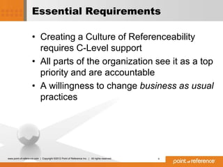 Essential Requirements

                     • Creating a Culture of Referenceability
                       requires C-Level support
                     • All parts of the organization see it as a top
                       priority and are accountable
                     • A willingness to change business as usual
                       practices




www.point-of-reference.com | Copyright ©2012 Point of Reference Inc. | All rights reserved.   4
 