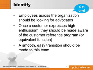 Identify                                                                     Got
                                                                                                  one!
                     •          Employees across the organization
                                should be looking for advocates
                     •          Once a customer expresses high
                                enthusiasm, they should be made aware
                                of the customer reference program (or
                                equivalent function)
                     •          A smooth, easy transition should be
                                made to this team



www.point-of-reference.com | Copyright ©2012 Point of Reference Inc. | All rights reserved.   7
 