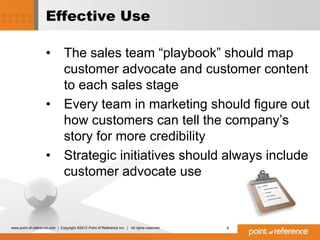 Effective Use

                     •          The sales team “playbook” should map
                                customer advocate and customer content
                                to each sales stage
                     •          Every team in marketing should figure out
                                how customers can tell the company’s
                                story for more credibility
                     •          Strategic initiatives should always include
                                customer advocate use



www.point-of-reference.com | Copyright ©2012 Point of Reference Inc. | All rights reserved.   8
 