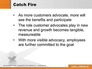 Catch Fire

                     •          As more customers advocate, more will
                                see the benefits and participate
                     •          The role customer advocates play in new
                                revenue and growth becomes tangible,
                                measureable
                     •          With more visible advocacy, employees
                                are further committed to the goal




www.point-of-reference.com | Copyright ©2012 Point of Reference Inc. | All rights reserved.   9
 