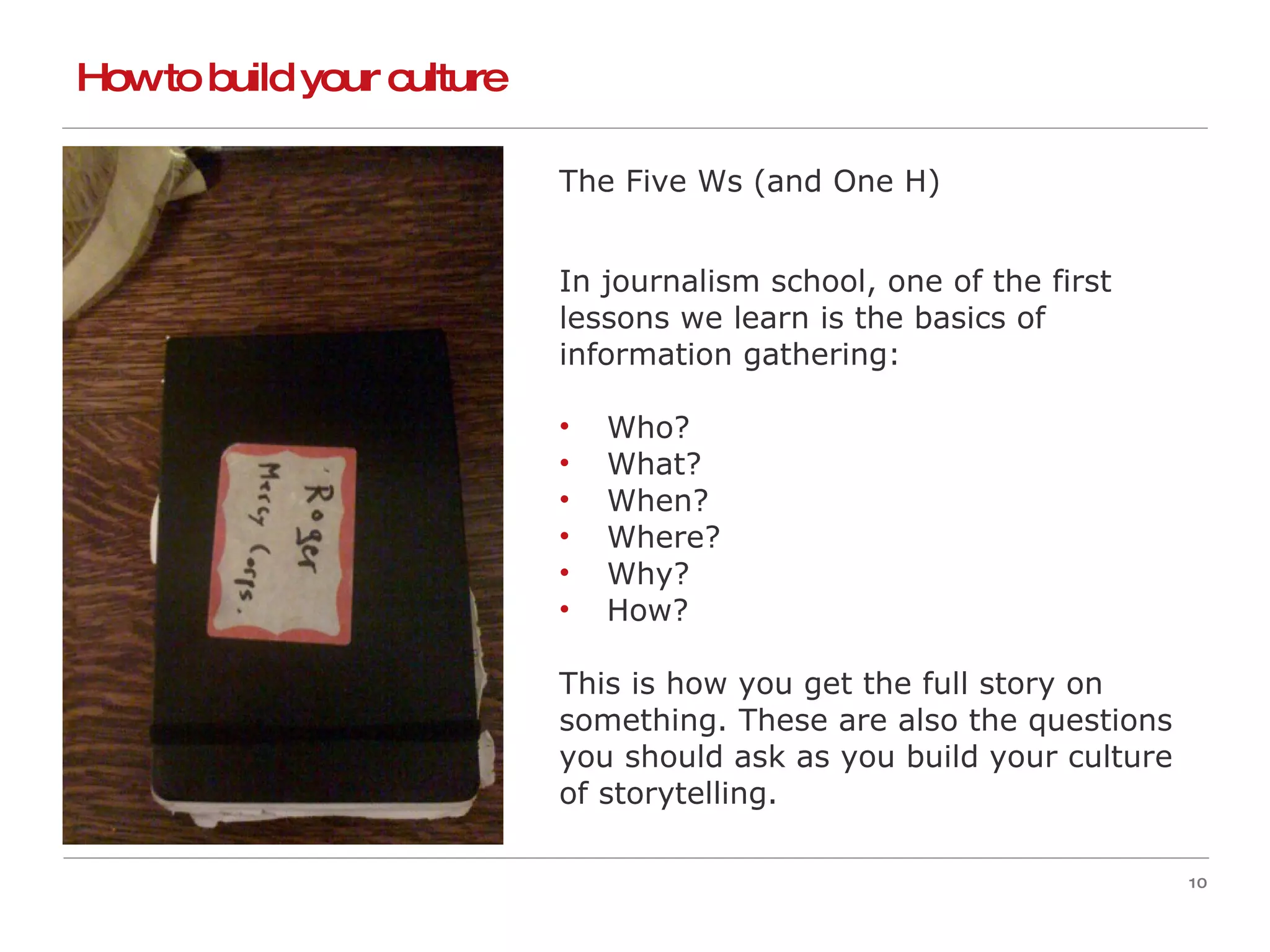 How to build your culture  The Five Ws (and One H) In journalism school, one of the first  lessons we learn is the basics of  information gathering: Who? What? When? Where? Why?  How? This is how you get the full story on  something. These are also the questions  you should ask as you build your culture  of storytelling. 